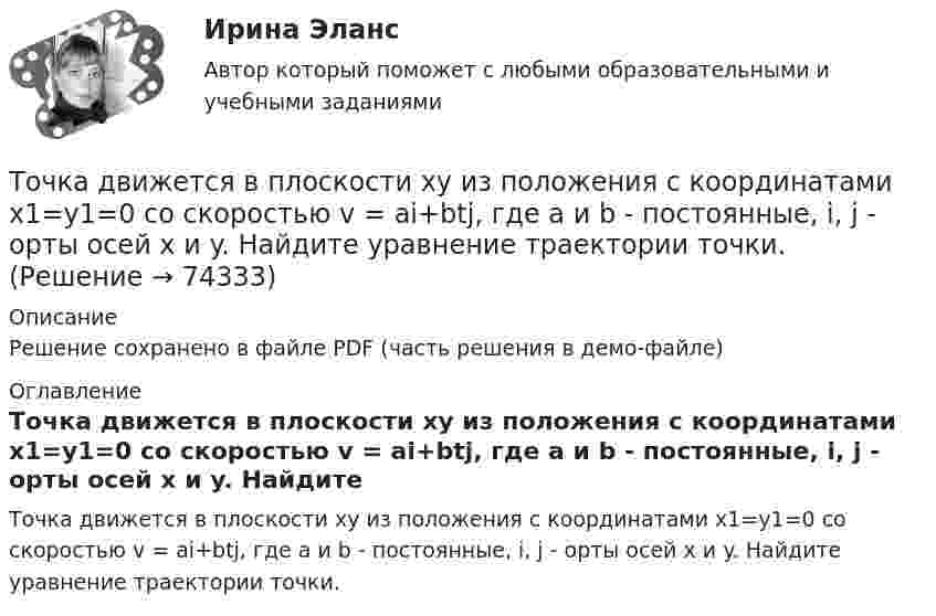     
            Описание
            Решение сохранено в файле PDF (часть решения в демо-файле) 
            Оглавление
            Точка движется в плоскости xy из положения с координатами x1=y1=0 со скоростью v = ai+btj, где a и b - постоянные, i, j - орты осей x и y. Найдите уравнение траектории точки.  
            
            
            Точка движется в плоскости xy из положения с координатами x1 = y1 = 0 со скоростью u = ai + btj, где a и b – постоянные, i, j – орты осей x и y. Найдите уравнение траектории точки.Точка движется в плоскости xy из положения с координатами x1=y1=0 со скоростью v = ai+btj, где a и b - постоянные, i, j - орты осей x и y. Найдите уравнение траектории точки.Точка движется по кривой с постоянным тангенциальным ускорением aτ = 0,5 м/с2. Определить полное ускорение a точки на участке кривой с радиусом кривизны R = 3 м, если точка движется на этом участке со скоростью V = 2 м/с.Точка движется по кривой так, что ее координаты на плоскости описываются уравнениями:  X=A_1+B_1 t+C_1 t^3 Y=A_2+B_2 t+C_2 t^2 A_1=1 м,B_1=0,2 м/с,C_1=0,01 м/с^3,A_2=2 м,B_2=0,4 м/с,C_2=0,4 м/с^2 Найдите перемещение точки за время от 0 до t=5 с, а та Точка движется по окружности в соответствии с законом. Определить угловое ускорение.Точка движется по окружности радиуса R = 30 см с постоянным угловым ускорением. Определить тангенциальное ускорение точки, если известно, что за время t = 4 с она совершила три оборота и в конце третьего оборота её нормальное ускорение Точка движется по окружности радиуса R = 30 см с постоянным угловым ускорением. Определить тангенциальное ускорение точки, если известно, что за время t = 4 с она совершила три оборота и в конце третьего оборота её нормальное ускорение равно Точечный источник света с длиной волны 500 нм помещен на расстоянии R=0,5 м перед непрозрачной преградой с отверстием радиусом 0,5 мм. Определить расстояние r_0 от преграды до точки, для которой число открываемых отверстием зон Френеля k будет равноТочечный массаж как метод профилактики острых респираторных заболеваний (ОРЗ) [Ответы]Точка А(10, 0, 0) принадлежит: ТулГУточка безубыточностиТочка вращается по окружности радиуса R с угловой скоростью: omega=omega_0+A*t^2. В момент времени t=4 с полное ускорение точки равно a=2 м/с^2, а нормальное ускорение равно a_n=1,5 м/с^2. Определить угловое ускорение точки в данный момент времени иТочка вращается по окружности радиусом 8 м. В некоторый момент времени нормальное ускорение точки равно 4 м/с2, вектор полного ускорения образует в этот момент с вектором нормального ускорения угол 60°. Найти скорость  Точка двигалась в течение 15 с со скоростью 6 м/с, 10 секунд со скоростью 9 м/с и 6 секунд со скоростью 22 м/с. Какова средняя путевая скорость точки? 