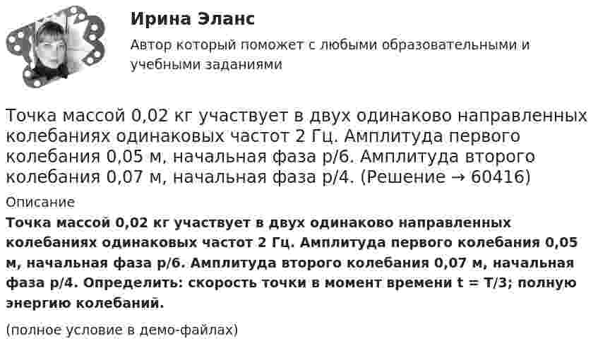     
            Описание
            Точка массой 0,02 кг участвует в двух одинаково направленных колебаниях одинаковых частот 2 Гц. Амплитуда первого колебания 0,05 м, начальная фаза p/6. Амплитуда второго колебания 0,07 м, начальная фаза p/4. Определить: скорость точки в момент времени t = T/3; полную энергию колебаний.(полное условие в демо-файлах)   
            
            
            Точка колеблется гармонически по закону x = x_0 * sin(w*t + fi_0). Найти максимальные значения скорости и ускорения точки.Точка массой 0,02 кг участвует в двух одинаково направленных колебаниях одинаковых частот 2 Гц. Амплитуда первого колебания 0,05 м, начальная фаза p/6. Амплитуда второго колебания 0,07 м, начальная фаза p/4. Точка массой 20 г совершает гармонические колебания с амплитудой 10 см и периодом 5 с под действием некоторой периодической силы. Определить для точки максимальные скорость, ускорение и действующую силу.Точка обращается по окружности радиусом R = 1,8 м. Уравнение движения точки: j = t2 – 2t – 5. 	Определить тангенциальное an, нормальное an и полное a ускорения точки в момент времен t = 1 с.Точка обращается по окружности радиусом R = 3,2 м. Уравнение движения точки:  = 6t2 + 4t. 	Определить тангенциальное a, нормальное an и полное a ускорения точки в момент времен t = 4 с.Точка обращается по окружности радиусом R = 8 м. В некоторый момент времени нормальное ускорение an точки равно 4 м/с2, вектор полного ускорения a образует в этот момент с вектором нормального ускорения a¬n угол  = 60°. Найти скорость V Точка одновременно участвует в двух взаимно перпендикулярных колебаниях, выражаемых уравнениями:  x = sinpt (мм) и y = cosp(t + 0,5) (мм).             Найти уравнение траектории точки y(x). Изобразить траекторию.Точка движется по прямой согласно уравнению x = At + Bt3, где A = 6 м/с, B = – 0,125 м/с3. Определить среднюю путевую скорость <> точки в интервале времени от t1 = 2 с до t2 = 6 с.Точка движется по прямой согласно уравнению x = At + Bt3, где A = 6 м/с, B = 0,125 м/с3. Определить среднюю скорость <s/t> точки в интервале времени от t1 = 2 с до t2 = 6 с и среднее ускорение.Точка движется по прямой согласно уравнению X = At + Bt3, где A = 6 м/с, B = – 0,125 м/с3. Определить среднюю скорость  точки в интервале времени от t1 = 2 с до t2 = 6 с.Точка движется по прямой согласно уравнению x = At + Bt3, где A = 6 м/с, B = 0,125 м/с3. Определить среднюю скорость точки в интервале времени от t1 = 2 с до t2 = 6 с.Точка движется по прямой согласно уравнению x = At + Bt3, где A = 6 м/с, B = 0,125 м/с3. Определить среднюю скорость точки в интервале времени от t1 = 2 с до t2 = 6 с.Точка движется по прямой согласно уравнению x(t) = At + Bt3, где A = 6 м/с, B = – 0,125 м/с3. Определить среднюю скорость ср точки в интервале времени от t1 = 2 с до t2 = 6 с.Точка движется по прямой согласно уравнению х = Аt+Bt3, где A = 6 м/с; В = 0,125 м/с3. Определить среднюю скорость t> точки в интервале времени от t1 = 2 с до t2 = 6 с.
