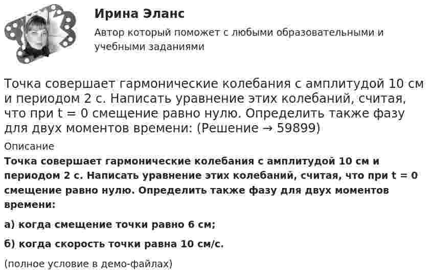     
            Описание
            Точка совершает гармонические колебания с амплитудой 10 см и периодом 2 с. Написать уравнение этих колебаний, считая, что при t = 0 смещение равно нулю. Определить также фазу для двух моментов времени:а) когда смещение точки равно 6 см;б) когда скорость точки равна 10 см/с.(полное условие в демо-файлах)   
            
            
            Точка совершает гармонические колебания по закону синуса. Наибольшее смещение точки A = 0,1 м, наибольшая (максимальная) скорость Vmax = 0,2 м/с. Написать уравнение колебаний и найти максимальное ускорение точки.Точка совершает гармонические колебания с амплитудой 10 см и периодом 2 с. Написать уравнение этих колебаний, считая, что при t = 0 смещение равно нулю. Определить также фазу для двух моментов времени:Точка совершает гармонические колебания с амплитудой A = 10 см и периодом T = 5 с. Определите для точки:  1) максимальную скорость;  2) максимальное ускорение.Точка совершает гармонические колебания согласно уравнению:  x = 0,05 sin2t (м).  В момент времени, когда потенциальная энергия точки была равна 0,1 мДж, Точка совершает гармонические колебания согласно уравнению  x = 5 sin 2pt см.  Определить скорость точки по истечении времени t = 1/6 с от начала движения.  (15,7 см/с)Точка совершает гармонические колебания с периодом 2 с. Амплитуда колебания 10 см. Найти смещение, скорость и ускорение точки спустя 0,2 с после её прохождения через положение равновесия. Начало колебания связано с положением равновесия.Точка совершает гармонические колебания с периодом T = 6 с и начальной фазой, равной нулю. Определите, за какое время, считая от начала движения, точка сместится от положения равновесия на половину амплитуды.  t = 1 сТочка принадлежит данной плоскости, если Выберите один ответ: a.не существует принадлежность одноимённых проекции точки и прямой, принадлежащих данной плоскостиТочка прошла половину пути со скоростью 1 = 6 м/с. Оставшуюся часть пути она половину времени двигалась со скоростью 2 = 4 м/с, а последний участок – со скоростью 3 = 8 м/с. Определить среднюю путевую скорость точки за все время движения.Точка совершает гармонические колебания. В некоторый момент времени смещение точки 5 см, её скорость 20 см/с и ускорение 80 см/с2. Найти: амплитуду, циклическую частоту, период колебаний и фазу колебаний в рассматриваемый момент времени.Точка совершает гармонические колебания. В некоторый момент времени смещение точки равнялось 5 см. При увеличении фазы колебаний вдвое смещение точки стало равным 8 см. Найти амплитуду колебаний.Точка совершает гармонические колебания. Максимальная скорость точки umax = 10 см/с, максимальное ускорение amax = 50 см/с2. Найти круговую частоту колебаний w.Точка совершает гармонические колебания. Наибольшее смещение xmax точки равно 10 см, наибольшая скорость x`max = 20 см/с. Найти угловую частоту ω колебаний и максимальное ускорение x``max точки.Точка совершает гармонические колебания, наибольшее смещение точки равно 0,1 м, наибольшая скорость 0,2 м/с. Найти циклическую частоту колебаний и максимальное ускорение точки.