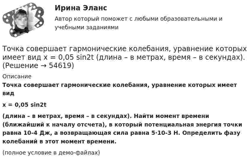     
            Описание
            Точка совершает гармонические колебания, уравнение которых имеет видx = 0,05 sin2t(длина – в метрах, время – в секундах). Найти момент времени (ближайший к началу отсчета), в который потенциальная энергия точки равна 10-4 Дж, а возвращающая сила равна 5·10-3 Н. Определить фазу колебаний в этот момент времени.(полное условие в демо-файлах)   
            
            
            Точка совершает гармонические колебания, уравнение которых  x = A sinwt,  где A = 5 см, w = 2 с-1. В момент времени, когда точка обладала потенциальной энергией WП = 0,1 мДж, Точка совершает гармонические колебания, уравнение которых имеет вид  x = 0,05 sin2t  (длина – в метрах, время – в секундах). Точка совершает гармонические колебания, уравнение которых имеет вид:  x = 5 sin(2t),  (длина – в сантиметрах, время – в секундах).Точка совершает гармонические колебания, уравнения которых x = А*sinwt, где А = 5 см; w = 2 с–1. В момент времени, когда точка обладала потенциальной энергией Eп = 0,1 мДж, на неё действовала возвращающая сила F = 5 мН. Найдите этот момент времени tТочка совершает гармоническое колебание. Период колебаний 2 с, амплитуда 50 мм, начальная фаза равна нулю. Найти скорость точки в момент времени, когда смещение точки от положения равновесия равно 25 мм.Точка совершает колебания, описываемые уравнением  x = 0,05 sin2t.  В некоторый момент сила, действующая на точку, Точка совершает колебания по закону  x = A coswt,  где A = 5 см, w = 2 с-1. Определить ускорение точки в момент времени, когда её скорость равна 8 см/с. Написать уравнение для силыТочка совершает гармонические колебания по закону синуса. Наибольшее смещение точки A = 0,1 м, наибольшая (максимальная) скорость Vmax = 0,2 м/с. Написать уравнение колебаний и найти максимальное ускорение точки.Точка совершает гармонические колебания с амплитудой 10 см и периодом 2 с. Написать уравнение этих колебаний, считая, что при t = 0 смещение равно нулю. Определить также фазу для двух моментов времени:Точка совершает гармонические колебания с амплитудой A = 10 см и периодом T = 5 с. Определите для точки:  1) максимальную скорость;  2) максимальное ускорение.Точка совершает гармонические колебания согласно уравнению:  x = 0,05 sin2t (м).  В момент времени, когда потенциальная энергия точки была равна 0,1 мДж, Точка совершает гармонические колебания согласно уравнению  x = 5 sin 2pt см.  Определить скорость точки по истечении времени t = 1/6 с от начала движения.  (15,7 см/с)Точка совершает гармонические колебания с периодом 2 с. Амплитуда колебания 10 см. Найти смещение, скорость и ускорение точки спустя 0,2 с после её прохождения через положение равновесия. Начало колебания связано с положением равновесия.Точка совершает гармонические колебания с периодом T = 6 с и начальной фазой, равной нулю. Определите, за какое время, считая от начала движения, точка сместится от положения равновесия на половину амплитуды.  t = 1 с