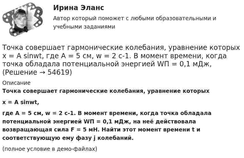     
            Описание
            Точка совершает гармонические колебания, уравнение которыхx = A sinwt,где A = 5 см, w = 2 с-1. В момент времени, когда точка обладала потенциальной энергией WП = 0,1 мДж, на неё действовала возвращающая сила F = 5 мН. Найти этот момент времени t и соответствующую ему фазу j колебаний.(полное условие в демо-файлах)   
            
            
            Точка совершает гармонические колебания с циклической частотой 4,0 рад/с. В некоторый момент времени смещение точки от положения равновесия равно 0,25 м, скорость 1 м/с. Написать уравнение колебаний точки. Точка совершает гармонические колебания, уравнение которых  x = A sinwt,  где A = 5 см, w = 2 с-1. В момент времени, когда точка обладала потенциальной энергией WП = 0,1 мДж, Точка совершает гармонические колебания, уравнение которых имеет вид  x = 0,05 sin2t  (длина – в метрах, время – в секундах). Точка совершает гармонические колебания, уравнение которых имеет вид:  x = 5 sin(2t),  (длина – в сантиметрах, время – в секундах).Точка совершает гармонические колебания, уравнения которых x = А*sinwt, где А = 5 см; w = 2 с–1. В момент времени, когда точка обладала потенциальной энергией Eп = 0,1 мДж, на неё действовала возвращающая сила F = 5 мН. Найдите этот момент времени tТочка совершает гармоническое колебание. Период колебаний 2 с, амплитуда 50 мм, начальная фаза равна нулю. Найти скорость точки в момент времени, когда смещение точки от положения равновесия равно 25 мм.Точка совершает колебания, описываемые уравнением  x = 0,05 sin2t.  В некоторый момент сила, действующая на точку, Точка совершает гармонические колебания. Наибольшее смещение точки равно xmax = 10 см, наибольшая скорость точки Vmax = 20 см/с. Определить циклическую частоту w колебаний и максимальное ускорение amax точки.Точка совершает гармонические колебания по закону синуса. Наибольшее смещение точки A = 0,1 м, наибольшая (максимальная) скорость Vmax = 0,2 м/с. Написать уравнение колебаний и найти максимальное ускорение точки.Точка совершает гармонические колебания с амплитудой 10 см и периодом 2 с. Написать уравнение этих колебаний, считая, что при t = 0 смещение равно нулю. Определить также фазу для двух моментов времени:Точка совершает гармонические колебания с амплитудой A = 10 см и периодом T = 5 с. Определите для точки:  1) максимальную скорость;  2) максимальное ускорение.Точка совершает гармонические колебания согласно уравнению:  x = 0,05 sin2t (м).  В момент времени, когда потенциальная энергия точки была равна 0,1 мДж, Точка совершает гармонические колебания согласно уравнению  x = 5 sin 2pt см.  Определить скорость точки по истечении времени t = 1/6 с от начала движения.  (15,7 см/с)Точка совершает гармонические колебания с периодом 2 с. Амплитуда колебания 10 см. Найти смещение, скорость и ускорение точки спустя 0,2 с после её прохождения через положение равновесия. Начало колебания связано с положением равновесия.