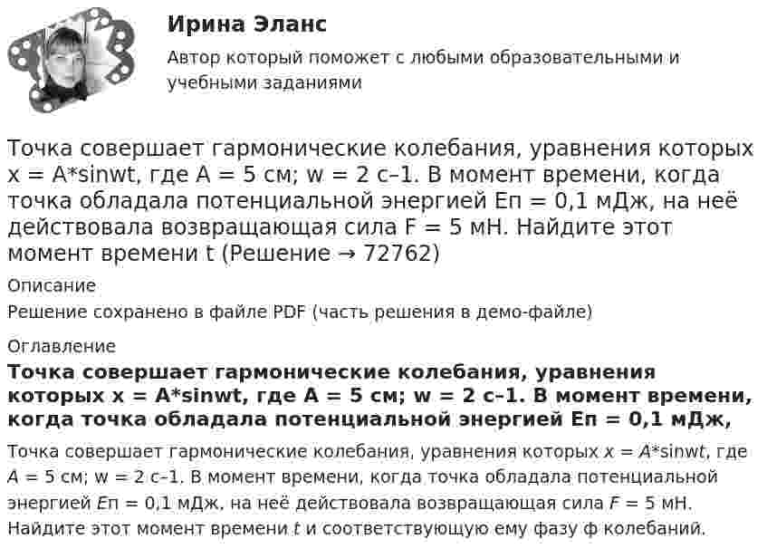     
            Описание
            Решение сохранено в файле PDF (часть решения в демо-файле) 
            Оглавление
            Точка совершает гармонические колебания, уравнения которых x = А*sinwt, где А = 5 см; w = 2 с–1. В момент времени, когда точка обладала потенциальной энергией Eп = 0,1 мДж, на неё действовала возвращающая сила F = 5 мН. Найдите этот момент времени t и соответствующую ему фазу ф колебаний.  
            
            
            Точка совершает гармонические колебания, уравнение которых имеет вид:  x = 5 sin(2t),  (длина – в сантиметрах, время – в секундах).Точка совершает гармонические колебания, уравнения которых x = А*sinwt, где А = 5 см; w = 2 с–1. В момент времени, когда точка обладала потенциальной энергией Eп = 0,1 мДж, на неё действовала возвращающая сила F = 5 мН. Найдите этот момент времени tТочка совершает гармоническое колебание. Период колебаний 2 с, амплитуда 50 мм, начальная фаза равна нулю. Найти скорость точки в момент времени, когда смещение точки от положения равновесия равно 25 мм.Точка совершает колебания, описываемые уравнением  x = 0,05 sin2t.  В некоторый момент сила, действующая на точку, Точка совершает колебания по закону  x = A coswt,  где A = 5 см, w = 2 с-1. Определить ускорение точки в момент времени, когда её скорость равна 8 см/с. Написать уравнение для силыТочка совершает колебания по закону  x = A sin(wt + j),  где A = 4 см. Определить начальную фазуТочка совершает колебания по закону x = A sinwt. В некоторый момент времени смещение x1 точки оказалось равным 5 см. Когда фаза колебаний увеличилась в 2 раза, смещение x2 стало равным 8 см. Найти амплитуду A колебаний.Точка совершает гармонические колебания с амплитудой A = 10 см и периодом T = 5 с. Определите для точки:  1) максимальную скорость;  2) максимальное ускорение.Точка совершает гармонические колебания согласно уравнению:  x = 0,05 sin2t (м).  В момент времени, когда потенциальная энергия точки была равна 0,1 мДж, Точка совершает гармонические колебания согласно уравнению  x = 5 sin 2pt см.  Определить скорость точки по истечении времени t = 1/6 с от начала движения.  (15,7 см/с)Точка совершает гармонические колебания с периодом 2 с. Амплитуда колебания 10 см. Найти смещение, скорость и ускорение точки спустя 0,2 с после её прохождения через положение равновесия. Начало колебания связано с положением равновесия.Точка совершает гармонические колебания с периодом T = 6 с и начальной фазой, равной нулю. Определите, за какое время, считая от начала движения, точка сместится от положения равновесия на половину амплитуды.  t = 1 сТочка совершает гармонические колебания с циклической частотой 4,0 рад/с. В некоторый момент времени смещение точки от положения равновесия равно 0,25 м, скорость 1 м/с. Написать уравнение колебаний точки. Точка совершает гармонические колебания, уравнение которых  x = A sinwt,  где A = 5 см, w = 2 с-1. В момент времени, когда точка обладала потенциальной энергией WП = 0,1 мДж, 