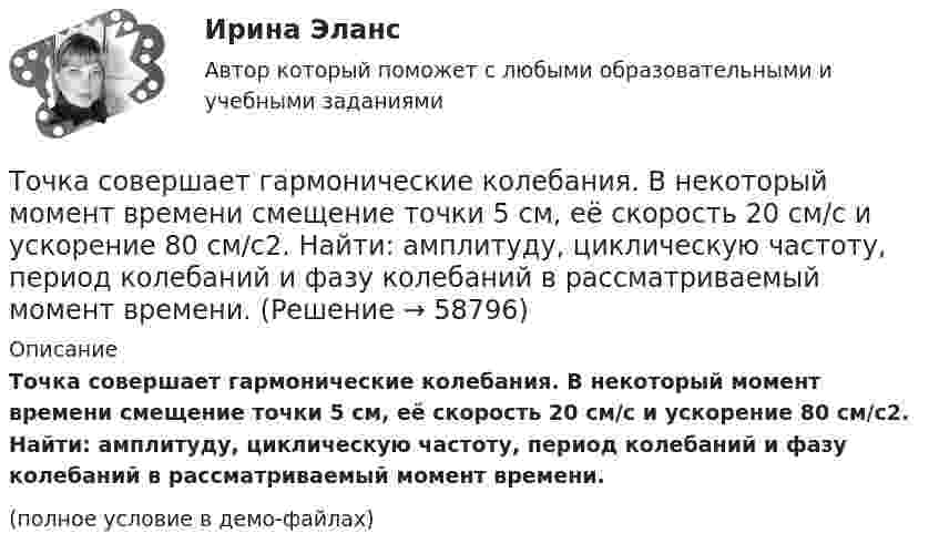     
            Описание
            Точка совершает гармонические колебания. В некоторый момент времени смещение точки 5 см, её скорость 20 см/с и ускорение 80 см/с2. Найти: амплитуду, циклическую частоту, период колебаний и фазу колебаний в рассматриваемый момент времени.(полное условие в демо-файлах)   
            
            
            Точка прошла половину пути со скоростью 1 = 6 м/с. Оставшуюся часть пути она половину времени двигалась со скоростью 2 = 4 м/с, а последний участок – со скоростью 3 = 8 м/с. Определить среднюю путевую скорость точки за все время движения.Точка совершает гармонические колебания. В некоторый момент времени смещение точки 5 см, её скорость 20 см/с и ускорение 80 см/с2. Найти: амплитуду, циклическую частоту, период колебаний и фазу колебаний в рассматриваемый момент времени.Точка совершает гармонические колебания. В некоторый момент времени смещение точки равнялось 5 см. При увеличении фазы колебаний вдвое смещение точки стало равным 8 см. Найти амплитуду колебаний.Точка совершает гармонические колебания. Максимальная скорость точки umax = 10 см/с, максимальное ускорение amax = 50 см/с2. Найти круговую частоту колебаний w.Точка совершает гармонические колебания. Наибольшее смещение xmax точки равно 10 см, наибольшая скорость x`max = 20 см/с. Найти угловую частоту ω колебаний и максимальное ускорение x``max точки.Точка совершает гармонические колебания, наибольшее смещение точки равно 0,1 м, наибольшая скорость 0,2 м/с. Найти циклическую частоту колебаний и максимальное ускорение точки.Точка совершает гармонические колебания. Наибольшее смещение точки равно xmax = 10 см, наибольшая скорость точки Vmax = 20 см/с. Определить циклическую частоту w колебаний и максимальное ускорение amax точки.Точка массой 0,02 кг участвует в двух одинаково направленных колебаниях одинаковых частот 2 Гц. Амплитуда первого колебания 0,05 м, начальная фаза p/6. Амплитуда второго колебания 0,07 м, начальная фаза p/4. Точка массой 20 г совершает гармонические колебания с амплитудой 10 см и периодом 5 с под действием некоторой периодической силы. Определить для точки максимальные скорость, ускорение и действующую силу.Точка обращается по окружности радиусом R = 1,8 м. Уравнение движения точки: j = t2 – 2t – 5. 	Определить тангенциальное an, нормальное an и полное a ускорения точки в момент времен t = 1 с.Точка обращается по окружности радиусом R = 3,2 м. Уравнение движения точки:  = 6t2 + 4t. 	Определить тангенциальное a, нормальное an и полное a ускорения точки в момент времен t = 4 с.Точка обращается по окружности радиусом R = 8 м. В некоторый момент времени нормальное ускорение an точки равно 4 м/с2, вектор полного ускорения a образует в этот момент с вектором нормального ускорения a¬n угол  = 60°. Найти скорость V Точка одновременно участвует в двух взаимно перпендикулярных колебаниях, выражаемых уравнениями:  x = sinpt (мм) и y = cosp(t + 0,5) (мм).             Найти уравнение траектории точки y(x). Изобразить траекторию.Точка одновременно участвует в двух взаимно перпендикулярных колебаниях, уравнения которых  x = A1 cosw1t, y = A2 sinw2t,  где A1 = 8 см, A2 = 4 см, w1 = w2 = 2 с-1.