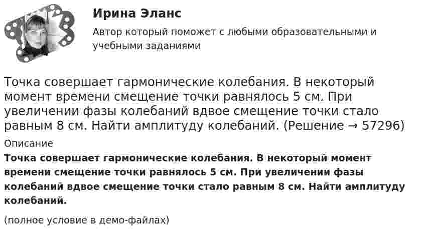     
            Описание
            Точка совершает гармонические колебания. В некоторый момент времени смещение точки равнялось 5 см. При увеличении фазы колебаний вдвое смещение точки стало равным 8 см. Найти амплитуду колебаний.(полное условие в демо-файлах)   
            
            
            Точка совершает гармонические колебания. В некоторый момент времени смещение точки 5 см, её скорость 20 см/с и ускорение 80 см/с2. Найти: амплитуду, циклическую частоту, период колебаний и фазу колебаний в рассматриваемый момент времени.Точка совершает гармонические колебания. В некоторый момент времени смещение точки равнялось 5 см. При увеличении фазы колебаний вдвое смещение точки стало равным 8 см. Найти амплитуду колебаний.Точка совершает гармонические колебания. Максимальная скорость точки umax = 10 см/с, максимальное ускорение amax = 50 см/с2. Найти круговую частоту колебаний w.Точка совершает гармонические колебания. Наибольшее смещение xmax точки равно 10 см, наибольшая скорость x`max = 20 см/с. Найти угловую частоту ω колебаний и максимальное ускорение x``max точки.Точка совершает гармонические колебания, наибольшее смещение точки равно 0,1 м, наибольшая скорость 0,2 м/с. Найти циклическую частоту колебаний и максимальное ускорение точки.Точка совершает гармонические колебания. Наибольшее смещение точки равно xmax = 10 см, наибольшая скорость точки Vmax = 20 см/с. Определить циклическую частоту w колебаний и максимальное ускорение amax точки.Точка совершает гармонические колебания по закону синуса. Наибольшее смещение точки A = 0,1 м, наибольшая (максимальная) скорость Vmax = 0,2 м/с. Написать уравнение колебаний и найти максимальное ускорение точки.Точка массой 20 г совершает гармонические колебания с амплитудой 10 см и периодом 5 с под действием некоторой периодической силы. Определить для точки максимальные скорость, ускорение и действующую силу.Точка обращается по окружности радиусом R = 1,8 м. Уравнение движения точки: j = t2 – 2t – 5. 	Определить тангенциальное an, нормальное an и полное a ускорения точки в момент времен t = 1 с.Точка обращается по окружности радиусом R = 3,2 м. Уравнение движения точки:  = 6t2 + 4t. 	Определить тангенциальное a, нормальное an и полное a ускорения точки в момент времен t = 4 с.Точка обращается по окружности радиусом R = 8 м. В некоторый момент времени нормальное ускорение an точки равно 4 м/с2, вектор полного ускорения a образует в этот момент с вектором нормального ускорения a¬n угол  = 60°. Найти скорость V Точка одновременно участвует в двух взаимно перпендикулярных колебаниях, выражаемых уравнениями:  x = sinpt (мм) и y = cosp(t + 0,5) (мм).             Найти уравнение траектории точки y(x). Изобразить траекторию.Точка одновременно участвует в двух взаимно перпендикулярных колебаниях, уравнения которых  x = A1 cosw1t, y = A2 sinw2t,  где A1 = 8 см, A2 = 4 см, w1 = w2 = 2 с-1.Точка принадлежит данной плоскости, если Выберите один ответ: a.не существует принадлежность одноимённых проекции точки и прямой, принадлежащих данной плоскости