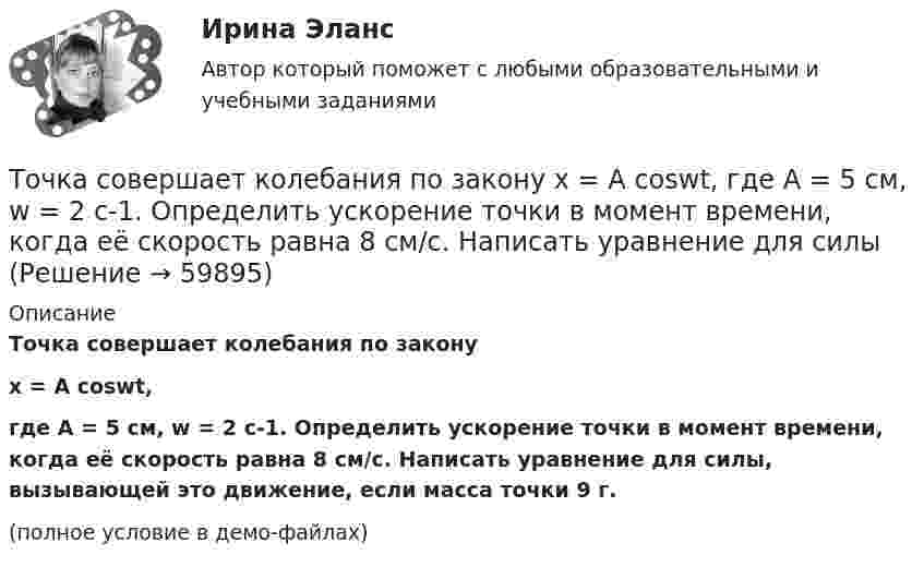     
            Описание
            Точка совершает колебания по законуx = A coswt,где A = 5 см, w = 2 с-1. Определить ускорение точки в момент времени, когда её скорость равна 8 см/с. Написать уравнение для силы, вызывающей это движение, если масса точки 9 г.(полное условие в демо-файлах)   
            
            
            Точка совершает колебания, описываемые уравнением  x = 0,05 sin2t.  В некоторый момент сила, действующая на точку, Точка совершает колебания по закону  x = A coswt,  где A = 5 см, w = 2 с-1. Определить ускорение точки в момент времени, когда её скорость равна 8 см/с. Написать уравнение для силыТочка совершает колебания по закону  x = A sin(wt + j),  где A = 4 см. Определить начальную фазуТочка совершает колебания по закону x = A sinwt. В некоторый момент времени смещение x1 точки оказалось равным 5 см. Когда фаза колебаний увеличилась в 2 раза, смещение x2 стало равным 8 см. Найти амплитуду A колебаний.Точка совершает колебания по закону x = Asinwt. В некоторый момент времени смещение точки оказалось равным 5 см. Когда фаза колебаний увеличилась вдвое, смещение стало равным 8 см. Найти амплитуду колебаний.Точка совершает одновременно два гармонических колебания одинаковой частоты, происходящих по взаимно перпендикулярным направлениям и выражаемых уравнениями  x = A coswt, y = B coswt,Точка совершает одновременно два гармонических колебания одинаковой частоты, происходящих по взаимно перпендикулярным направлениям и выражаемых уравнениями х = Аcos t , у = В cos t , где А = 2 см; В = 3 см. Точка совершает гармонические колебания с периодом 2 с. Амплитуда колебания 10 см. Найти смещение, скорость и ускорение точки спустя 0,2 с после её прохождения через положение равновесия. Начало колебания связано с положением равновесия.Точка совершает гармонические колебания с периодом T = 6 с и начальной фазой, равной нулю. Определите, за какое время, считая от начала движения, точка сместится от положения равновесия на половину амплитуды.  t = 1 сТочка совершает гармонические колебания с циклической частотой 4,0 рад/с. В некоторый момент времени смещение точки от положения равновесия равно 0,25 м, скорость 1 м/с. Написать уравнение колебаний точки. Точка совершает гармонические колебания, уравнение которых  x = A sinwt,  где A = 5 см, w = 2 с-1. В момент времени, когда точка обладала потенциальной энергией WП = 0,1 мДж, Точка совершает гармонические колебания, уравнение которых имеет вид  x = 0,05 sin2t  (длина – в метрах, время – в секундах). Точка совершает гармонические колебания, уравнение которых имеет вид:  x = 5 sin(2t),  (длина – в сантиметрах, время – в секундах).Точка совершает гармонические колебания, уравнения которых x = А*sinwt, где А = 5 см; w = 2 с–1. В момент времени, когда точка обладала потенциальной энергией Eп = 0,1 мДж, на неё действовала возвращающая сила F = 5 мН. Найдите этот момент времени t