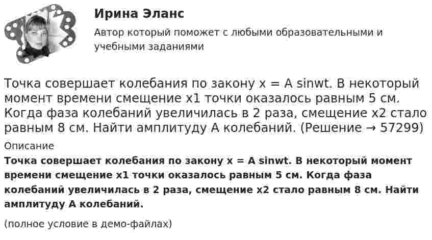     
            Описание
            Точка совершает колебания по закону x = A sinwt. В некоторый момент времени смещение x1 точки оказалось равным 5 см. Когда фаза колебаний увеличилась в 2 раза, смещение x2 стало равным 8 см. Найти амплитуду A колебаний.(полное условие в демо-файлах)   
            
            
            Точка совершает колебания по закону  x = A sin(wt + j),  где A = 4 см. Определить начальную фазуТочка совершает колебания по закону x = A sinwt. В некоторый момент времени смещение x1 точки оказалось равным 5 см. Когда фаза колебаний увеличилась в 2 раза, смещение x2 стало равным 8 см. Найти амплитуду A колебаний.Точка совершает колебания по закону x = Asinwt. В некоторый момент времени смещение точки оказалось равным 5 см. Когда фаза колебаний увеличилась вдвое, смещение стало равным 8 см. Найти амплитуду колебаний.Точка совершает одновременно два гармонических колебания одинаковой частоты, происходящих по взаимно перпендикулярным направлениям и выражаемых уравнениями  x = A coswt, y = B coswt,Точка совершает одновременно два гармонических колебания одинаковой частоты, происходящих по взаимно перпендикулярным направлениям и выражаемых уравнениями х = Аcos t , у = В cos t , где А = 2 см; В = 3 см. Точка совершает одновременно два гармонических колебания, происходящих по взаимно перпендикулярным направлениям и выражаемым уравнениями:  x = A1 cos w1t и y = A2 cos w2(t + t),Точка совершает одновременно два гармонических колебания, происходящих по взаимно перпендикулярным направлениям и выражаемым уравнениями:  x = A1 cos wt и y = A2 cos w(t + t),Точка совершает гармонические колебания с циклической частотой 4,0 рад/с. В некоторый момент времени смещение точки от положения равновесия равно 0,25 м, скорость 1 м/с. Написать уравнение колебаний точки. Точка совершает гармонические колебания, уравнение которых  x = A sinwt,  где A = 5 см, w = 2 с-1. В момент времени, когда точка обладала потенциальной энергией WП = 0,1 мДж, Точка совершает гармонические колебания, уравнение которых имеет вид  x = 0,05 sin2t  (длина – в метрах, время – в секундах). Точка совершает гармонические колебания, уравнение которых имеет вид:  x = 5 sin(2t),  (длина – в сантиметрах, время – в секундах).Точка совершает гармонические колебания, уравнения которых x = А*sinwt, где А = 5 см; w = 2 с–1. В момент времени, когда точка обладала потенциальной энергией Eп = 0,1 мДж, на неё действовала возвращающая сила F = 5 мН. Найдите этот момент времени tТочка совершает гармоническое колебание. Период колебаний 2 с, амплитуда 50 мм, начальная фаза равна нулю. Найти скорость точки в момент времени, когда смещение точки от положения равновесия равно 25 мм.Точка совершает колебания, описываемые уравнением  x = 0,05 sin2t.  В некоторый момент сила, действующая на точку, 