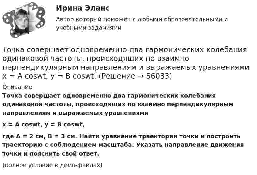     
            Описание
            Точка совершает одновременно два гармонических колебания одинаковой частоты, происходящих по взаимно перпендикулярным направлениям и выражаемых уравнениямиx = A coswt, y = B coswt,где A = 2 см, B = 3 см. Найти уравнение траектории точки и построить траекторию с соблюдением масштаба. Указать направление движения точки и пояснить свой ответ.(полное условие в демо-файлах)   
            
            
            Точка совершает колебания по закону x = Asinwt. В некоторый момент времени смещение точки оказалось равным 5 см. Когда фаза колебаний увеличилась вдвое, смещение стало равным 8 см. Найти амплитуду колебаний.Точка совершает одновременно два гармонических колебания одинаковой частоты, происходящих по взаимно перпендикулярным направлениям и выражаемых уравнениями  x = A coswt, y = B coswt,Точка совершает одновременно два гармонических колебания одинаковой частоты, происходящих по взаимно перпендикулярным направлениям и выражаемых уравнениями х = Аcos t , у = В cos t , где А = 2 см; В = 3 см. Точка совершает одновременно два гармонических колебания, происходящих по взаимно перпендикулярным направлениям и выражаемым уравнениями:  x = A1 cos w1t и y = A2 cos w2(t + t),Точка совершает одновременно два гармонических колебания, происходящих по взаимно перпендикулярным направлениям и выражаемым уравнениями:  x = A1 cos wt и y = A2 cos w(t + t),Точка совершает одновременно два колебания, происходящих во взаимно перпендикулярных направлениях и выражаемых уравнениями:  x = A1 sinw1t и y = A2 cosw2t,Точка совершает простые гармонические колебания, уравнение которых  x = A sinwt,  где A = 4 см, w = 1 с-1. В момент времени, когда точка обладала потенциальной энергией П = 0,1 мДж,Точка совершает гармонические колебания, уравнение которых имеет вид  x = 0,05 sin2t  (длина – в метрах, время – в секундах). Точка совершает гармонические колебания, уравнение которых имеет вид:  x = 5 sin(2t),  (длина – в сантиметрах, время – в секундах).Точка совершает гармонические колебания, уравнения которых x = А*sinwt, где А = 5 см; w = 2 с–1. В момент времени, когда точка обладала потенциальной энергией Eп = 0,1 мДж, на неё действовала возвращающая сила F = 5 мН. Найдите этот момент времени tТочка совершает гармоническое колебание. Период колебаний 2 с, амплитуда 50 мм, начальная фаза равна нулю. Найти скорость точки в момент времени, когда смещение точки от положения равновесия равно 25 мм.Точка совершает колебания, описываемые уравнением  x = 0,05 sin2t.  В некоторый момент сила, действующая на точку, Точка совершает колебания по закону  x = A coswt,  где A = 5 см, w = 2 с-1. Определить ускорение точки в момент времени, когда её скорость равна 8 см/с. Написать уравнение для силыТочка совершает колебания по закону  x = A sin(wt + j),  где A = 4 см. Определить начальную фазу