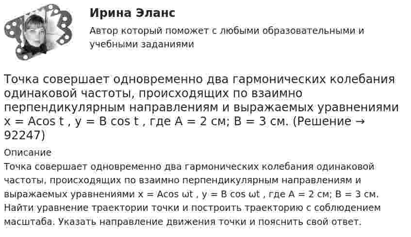      
            Описание
            Точка совершает одновременно два гармонических колебания одинаковой частоты, происходящих по взаимно перпендикулярным направлениям и выражаемых уравнениями х = Аcos ωt , у = В cos ωt , где А = 2 см; В = 3 см. Найти уравнение траектории точки и построить траекторию с соблюдением масштаба. Указать направление движения точки и пояснить свой ответ.    
            
            
            Точка совершает одновременно два гармонических колебания одинаковой частоты, происходящих по взаимно перпендикулярным направлениям и выражаемых уравнениями  x = A coswt, y = B coswt,Точка совершает одновременно два гармонических колебания одинаковой частоты, происходящих по взаимно перпендикулярным направлениям и выражаемых уравнениями х = Аcos t , у = В cos t , где А = 2 см; В = 3 см. Точка совершает одновременно два гармонических колебания, происходящих по взаимно перпендикулярным направлениям и выражаемым уравнениями:  x = A1 cos w1t и y = A2 cos w2(t + t),Точка совершает одновременно два гармонических колебания, происходящих по взаимно перпендикулярным направлениям и выражаемым уравнениями:  x = A1 cos wt и y = A2 cos w(t + t),Точка совершает одновременно два колебания, происходящих во взаимно перпендикулярных направлениях и выражаемых уравнениями:  x = A1 sinw1t и y = A2 cosw2t,Точка совершает простые гармонические колебания, уравнение которых  x = A sinwt,  где A = 4 см, w = 1 с-1. В момент времени, когда точка обладала потенциальной энергией П = 0,1 мДж,Точка совершает простые гармонические колебания, уравнение которых  x = A sinwt,  где A = 5 см, w = 2 с-1. В момент времени, когда точка обладала потенциальной энергией П = 0,1 мДж,Точка совершает гармонические колебания, уравнение которых имеет вид:  x = 5 sin(2t),  (длина – в сантиметрах, время – в секундах).Точка совершает гармонические колебания, уравнения которых x = А*sinwt, где А = 5 см; w = 2 с–1. В момент времени, когда точка обладала потенциальной энергией Eп = 0,1 мДж, на неё действовала возвращающая сила F = 5 мН. Найдите этот момент времени tТочка совершает гармоническое колебание. Период колебаний 2 с, амплитуда 50 мм, начальная фаза равна нулю. Найти скорость точки в момент времени, когда смещение точки от положения равновесия равно 25 мм.Точка совершает колебания, описываемые уравнением  x = 0,05 sin2t.  В некоторый момент сила, действующая на точку, Точка совершает колебания по закону  x = A coswt,  где A = 5 см, w = 2 с-1. Определить ускорение точки в момент времени, когда её скорость равна 8 см/с. Написать уравнение для силыТочка совершает колебания по закону  x = A sin(wt + j),  где A = 4 см. Определить начальную фазуТочка совершает колебания по закону x = A sinwt. В некоторый момент времени смещение x1 точки оказалось равным 5 см. Когда фаза колебаний увеличилась в 2 раза, смещение x2 стало равным 8 см. Найти амплитуду A колебаний.