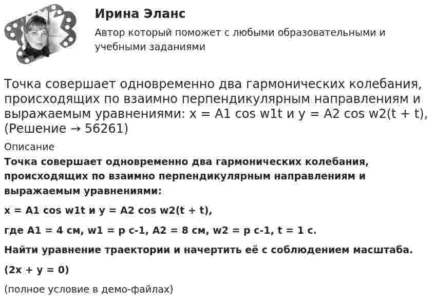     
            Описание
            Точка совершает одновременно два гармонических колебания, происходящих по взаимно перпендикулярным направлениям и выражаемым уравнениями:x = A1 cos w1t и y = A2 cos w2(t + t),где A1 = 4 см, w1 = p с-1, A2 = 8 см, w2 = p с-1, t = 1 с.           Найти уравнение траектории и начертить её с соблюдением масштаба.(2x + y = 0)(полное условие в демо-файлах)   
            
            
            Точка совершает одновременно два гармонических колебания одинаковой частоты, происходящих по взаимно перпендикулярным направлениям и выражаемых уравнениями х = Аcos t , у = В cos t , где А = 2 см; В = 3 см. Точка совершает одновременно два гармонических колебания, происходящих по взаимно перпендикулярным направлениям и выражаемым уравнениями:  x = A1 cos w1t и y = A2 cos w2(t + t),Точка совершает одновременно два гармонических колебания, происходящих по взаимно перпендикулярным направлениям и выражаемым уравнениями:  x = A1 cos wt и y = A2 cos w(t + t),Точка совершает одновременно два колебания, происходящих во взаимно перпендикулярных направлениях и выражаемых уравнениями:  x = A1 sinw1t и y = A2 cosw2t,Точка совершает простые гармонические колебания, уравнение которых  x = A sinwt,  где A = 4 см, w = 1 с-1. В момент времени, когда точка обладала потенциальной энергией П = 0,1 мДж,Точка совершает простые гармонические колебания, уравнение которых  x = A sinwt,  где A = 5 см, w = 2 с-1. В момент времени, когда точка обладала потенциальной энергией П = 0,1 мДж,Точка совершает простые гармонические колебания, уравнение которых x = Asinwt, где А = 5 см, w= 2 с. В момент времени, когда точка обладала потенциальной энергией П = 0,1 мДж, на нее действовала возвращающая сила F = 5 мН. Найти этот моментТочка совершает гармонические колебания, уравнения которых x = А*sinwt, где А = 5 см; w = 2 с–1. В момент времени, когда точка обладала потенциальной энергией Eп = 0,1 мДж, на неё действовала возвращающая сила F = 5 мН. Найдите этот момент времени tТочка совершает гармоническое колебание. Период колебаний 2 с, амплитуда 50 мм, начальная фаза равна нулю. Найти скорость точки в момент времени, когда смещение точки от положения равновесия равно 25 мм.Точка совершает колебания, описываемые уравнением  x = 0,05 sin2t.  В некоторый момент сила, действующая на точку, Точка совершает колебания по закону  x = A coswt,  где A = 5 см, w = 2 с-1. Определить ускорение точки в момент времени, когда её скорость равна 8 см/с. Написать уравнение для силыТочка совершает колебания по закону  x = A sin(wt + j),  где A = 4 см. Определить начальную фазуТочка совершает колебания по закону x = A sinwt. В некоторый момент времени смещение x1 точки оказалось равным 5 см. Когда фаза колебаний увеличилась в 2 раза, смещение x2 стало равным 8 см. Найти амплитуду A колебаний.Точка совершает колебания по закону x = Asinwt. В некоторый момент времени смещение точки оказалось равным 5 см. Когда фаза колебаний увеличилась вдвое, смещение стало равным 8 см. Найти амплитуду колебаний.
