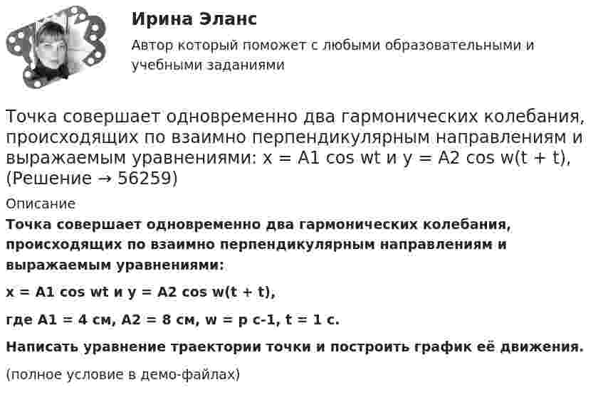     
            Описание
            Точка совершает одновременно два гармонических колебания, происходящих по взаимно перпендикулярным направлениям и выражаемым уравнениями:x = A1 cos wt и y = A2 cos w(t + t),где A1 = 4 см, A2 = 8 см, w = p с-1, t = 1 с.           Написать уравнение траектории точки и построить график её движения.(полное условие в демо-файлах)   
            
            
            Точка совершает одновременно два гармонических колебания, происходящих по взаимно перпендикулярным направлениям и выражаемым уравнениями:  x = A1 cos w1t и y = A2 cos w2(t + t),Точка совершает одновременно два гармонических колебания, происходящих по взаимно перпендикулярным направлениям и выражаемым уравнениями:  x = A1 cos wt и y = A2 cos w(t + t),Точка совершает одновременно два колебания, происходящих во взаимно перпендикулярных направлениях и выражаемых уравнениями:  x = A1 sinw1t и y = A2 cosw2t,Точка совершает простые гармонические колебания, уравнение которых  x = A sinwt,  где A = 4 см, w = 1 с-1. В момент времени, когда точка обладала потенциальной энергией П = 0,1 мДж,Точка совершает простые гармонические колебания, уравнение которых  x = A sinwt,  где A = 5 см, w = 2 с-1. В момент времени, когда точка обладала потенциальной энергией П = 0,1 мДж,Точка совершает простые гармонические колебания, уравнение которых x = Asinwt, где А = 5 см, w= 2 с. В момент времени, когда точка обладала потенциальной энергией П = 0,1 мДж, на нее действовала возвращающая сила F = 5 мН. Найти этот моментТочка участвует в двух взаимно перпендикулярных колебаниях x(t) = 3 * sin(pi*t/2 + pi), см и y(t) = 4 * sin(pi*t/2 + pi/2), см. Найти траекторию результирующего движения точки y(x).Точка совершает гармоническое колебание. Период колебаний 2 с, амплитуда 50 мм, начальная фаза равна нулю. Найти скорость точки в момент времени, когда смещение точки от положения равновесия равно 25 мм.Точка совершает колебания, описываемые уравнением  x = 0,05 sin2t.  В некоторый момент сила, действующая на точку, Точка совершает колебания по закону  x = A coswt,  где A = 5 см, w = 2 с-1. Определить ускорение точки в момент времени, когда её скорость равна 8 см/с. Написать уравнение для силыТочка совершает колебания по закону  x = A sin(wt + j),  где A = 4 см. Определить начальную фазуТочка совершает колебания по закону x = A sinwt. В некоторый момент времени смещение x1 точки оказалось равным 5 см. Когда фаза колебаний увеличилась в 2 раза, смещение x2 стало равным 8 см. Найти амплитуду A колебаний.Точка совершает колебания по закону x = Asinwt. В некоторый момент времени смещение точки оказалось равным 5 см. Когда фаза колебаний увеличилась вдвое, смещение стало равным 8 см. Найти амплитуду колебаний.Точка совершает одновременно два гармонических колебания одинаковой частоты, происходящих по взаимно перпендикулярным направлениям и выражаемых уравнениями  x = A coswt, y = B coswt,