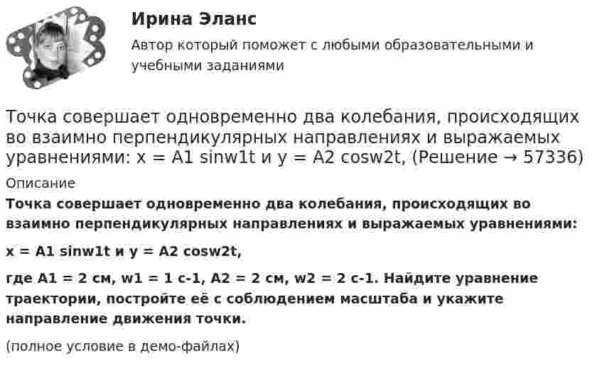     
            Описание
            Точка совершает одновременно два колебания, происходящих во взаимно перпендикулярных направлениях и выражаемых уравнениями:x = A1 sinw1t и y = A2 cosw2t,где A1 = 2 см, w1 = 1 c-1, A2 = 2 см, w2 = 2 c-1. Найдите уравнение траектории, постройте её с соблюдением масштаба и укажите направление движения точки.(полное условие в демо-файлах)   
            
            
            Точка совершает одновременно два гармонических колебания, происходящих по взаимно перпендикулярным направлениям и выражаемым уравнениями:  x = A1 cos wt и y = A2 cos w(t + t),Точка совершает одновременно два колебания, происходящих во взаимно перпендикулярных направлениях и выражаемых уравнениями:  x = A1 sinw1t и y = A2 cosw2t,Точка совершает простые гармонические колебания, уравнение которых  x = A sinwt,  где A = 4 см, w = 1 с-1. В момент времени, когда точка обладала потенциальной энергией П = 0,1 мДж,Точка совершает простые гармонические колебания, уравнение которых  x = A sinwt,  где A = 5 см, w = 2 с-1. В момент времени, когда точка обладала потенциальной энергией П = 0,1 мДж,Точка совершает простые гармонические колебания, уравнение которых x = Asinwt, где А = 5 см, w= 2 с. В момент времени, когда точка обладала потенциальной энергией П = 0,1 мДж, на нее действовала возвращающая сила F = 5 мН. Найти этот моментТочка участвует в двух взаимно перпендикулярных колебаниях x(t) = 3 * sin(pi*t/2 + pi), см и y(t) = 4 * sin(pi*t/2 + pi/2), см. Найти траекторию результирующего движения точки y(x).Точка участвует в двух взаимно перпендикулярных колебаниях x(t) = 3 * sin(pi*t/2), см и y(t) = 4 * cos(pi*t/2 + pi), см. Найти траекторию результирующего движения точки y(x).Точка совершает колебания, описываемые уравнением  x = 0,05 sin2t.  В некоторый момент сила, действующая на точку, Точка совершает колебания по закону  x = A coswt,  где A = 5 см, w = 2 с-1. Определить ускорение точки в момент времени, когда её скорость равна 8 см/с. Написать уравнение для силыТочка совершает колебания по закону  x = A sin(wt + j),  где A = 4 см. Определить начальную фазуТочка совершает колебания по закону x = A sinwt. В некоторый момент времени смещение x1 точки оказалось равным 5 см. Когда фаза колебаний увеличилась в 2 раза, смещение x2 стало равным 8 см. Найти амплитуду A колебаний.Точка совершает колебания по закону x = Asinwt. В некоторый момент времени смещение точки оказалось равным 5 см. Когда фаза колебаний увеличилась вдвое, смещение стало равным 8 см. Найти амплитуду колебаний.Точка совершает одновременно два гармонических колебания одинаковой частоты, происходящих по взаимно перпендикулярным направлениям и выражаемых уравнениями  x = A coswt, y = B coswt,Точка совершает одновременно два гармонических колебания одинаковой частоты, происходящих по взаимно перпендикулярным направлениям и выражаемых уравнениями х = Аcos t , у = В cos t , где А = 2 см; В = 3 см. 