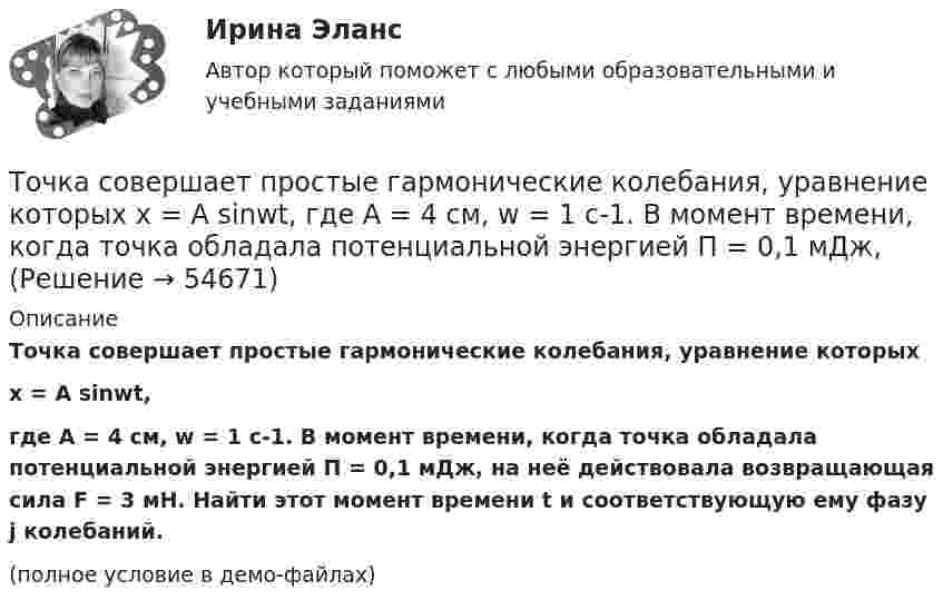     
            Описание
            Точка совершает простые гармонические колебания, уравнение которыхx = A sinwt,где A = 4 см, w = 1 с-1. В момент времени, когда точка обладала потенциальной энергией П = 0,1 мДж, на неё действовала возвращающая сила F = 3 мН. Найти этот момент времени t и соответствующую ему фазу j колебаний.(полное условие в демо-файлах)   
            
            
            Точка совершает одновременно два колебания, происходящих во взаимно перпендикулярных направлениях и выражаемых уравнениями:  x = A1 sinw1t и y = A2 cosw2t,Точка совершает простые гармонические колебания, уравнение которых  x = A sinwt,  где A = 4 см, w = 1 с-1. В момент времени, когда точка обладала потенциальной энергией П = 0,1 мДж,Точка совершает простые гармонические колебания, уравнение которых  x = A sinwt,  где A = 5 см, w = 2 с-1. В момент времени, когда точка обладала потенциальной энергией П = 0,1 мДж,Точка совершает простые гармонические колебания, уравнение которых x = Asinwt, где А = 5 см, w= 2 с. В момент времени, когда точка обладала потенциальной энергией П = 0,1 мДж, на нее действовала возвращающая сила F = 5 мН. Найти этот моментТочка участвует в двух взаимно перпендикулярных колебаниях x(t) = 3 * sin(pi*t/2 + pi), см и y(t) = 4 * sin(pi*t/2 + pi/2), см. Найти траекторию результирующего движения точки y(x).Точка участвует в двух взаимно перпендикулярных колебаниях x(t) = 3 * sin(pi*t/2), см и y(t) = 4 * cos(pi*t/2 + pi), см. Найти траекторию результирующего движения точки y(x).Точка участвует в двух взаимно перпендикулярных колебаниях x(t) = 4 * cos(pi*t/3 + pi/2), см и y(t) = 4 * cos(pi*t/3 + pi/3), см. Найти траекторию результирующего движения точки y(x).Точка совершает колебания по закону  x = A coswt,  где A = 5 см, w = 2 с-1. Определить ускорение точки в момент времени, когда её скорость равна 8 см/с. Написать уравнение для силыТочка совершает колебания по закону  x = A sin(wt + j),  где A = 4 см. Определить начальную фазуТочка совершает колебания по закону x = A sinwt. В некоторый момент времени смещение x1 точки оказалось равным 5 см. Когда фаза колебаний увеличилась в 2 раза, смещение x2 стало равным 8 см. Найти амплитуду A колебаний.Точка совершает колебания по закону x = Asinwt. В некоторый момент времени смещение точки оказалось равным 5 см. Когда фаза колебаний увеличилась вдвое, смещение стало равным 8 см. Найти амплитуду колебаний.Точка совершает одновременно два гармонических колебания одинаковой частоты, происходящих по взаимно перпендикулярным направлениям и выражаемых уравнениями  x = A coswt, y = B coswt,Точка совершает одновременно два гармонических колебания одинаковой частоты, происходящих по взаимно перпендикулярным направлениям и выражаемых уравнениями х = Аcos t , у = В cos t , где А = 2 см; В = 3 см. Точка совершает одновременно два гармонических колебания, происходящих по взаимно перпендикулярным направлениям и выражаемым уравнениями:  x = A1 cos w1t и y = A2 cos w2(t + t),