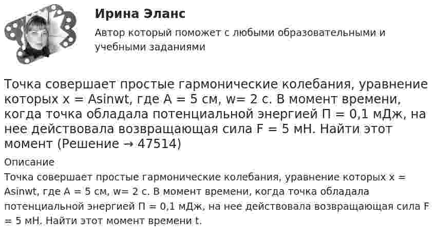      
            Описание
            Точка совершает простые гармонические колебания, уравнение которых x = Asinwt, где А = 5 см, w= 2 с. В момент времени, когда точка обладала потенциальной энергией П = 0,1 мДж, на нее действовала возвращающая сила F = 5 мН. Найти этот момент времени t.  
            
            
            Точка совершает простые гармонические колебания, уравнение которых  x = A sinwt,  где A = 5 см, w = 2 с-1. В момент времени, когда точка обладала потенциальной энергией П = 0,1 мДж,Точка совершает простые гармонические колебания, уравнение которых x = Asinwt, где А = 5 см, w= 2 с. В момент времени, когда точка обладала потенциальной энергией П = 0,1 мДж, на нее действовала возвращающая сила F = 5 мН. Найти этот моментТочка участвует в двух взаимно перпендикулярных колебаниях x(t) = 3 * sin(pi*t/2 + pi), см и y(t) = 4 * sin(pi*t/2 + pi/2), см. Найти траекторию результирующего движения точки y(x).Точка участвует в двух взаимно перпендикулярных колебаниях x(t) = 3 * sin(pi*t/2), см и y(t) = 4 * cos(pi*t/2 + pi), см. Найти траекторию результирующего движения точки y(x).Точка участвует в двух взаимно перпендикулярных колебаниях x(t) = 4 * cos(pi*t/3 + pi/2), см и y(t) = 4 * cos(pi*t/3 + pi/3), см. Найти траекторию результирующего движения точки y(x).Точка участвует в двух взаимно перпендикулярных колебаниях x(t)=4*sin(pi*t/6+pi/3), см и y(t)=8*cos(pi*t/6), см. Найти траекторию результирующего движения точки y(x).Точка участвует в двух взаимно перпендикулярных колебаниях x(t) = 6 * cos(pi*t + pi), см и y(t) = 2 * sin(pi*t + pi/2), см. Найти траекторию результирующего движения точки y(x).Точка совершает колебания по закону x = A sinwt. В некоторый момент времени смещение x1 точки оказалось равным 5 см. Когда фаза колебаний увеличилась в 2 раза, смещение x2 стало равным 8 см. Найти амплитуду A колебаний.Точка совершает колебания по закону x = Asinwt. В некоторый момент времени смещение точки оказалось равным 5 см. Когда фаза колебаний увеличилась вдвое, смещение стало равным 8 см. Найти амплитуду колебаний.Точка совершает одновременно два гармонических колебания одинаковой частоты, происходящих по взаимно перпендикулярным направлениям и выражаемых уравнениями  x = A coswt, y = B coswt,Точка совершает одновременно два гармонических колебания одинаковой частоты, происходящих по взаимно перпендикулярным направлениям и выражаемых уравнениями х = Аcos t , у = В cos t , где А = 2 см; В = 3 см. Точка совершает одновременно два гармонических колебания, происходящих по взаимно перпендикулярным направлениям и выражаемым уравнениями:  x = A1 cos w1t и y = A2 cos w2(t + t),Точка совершает одновременно два гармонических колебания, происходящих по взаимно перпендикулярным направлениям и выражаемым уравнениями:  x = A1 cos wt и y = A2 cos w(t + t),Точка совершает одновременно два колебания, происходящих во взаимно перпендикулярных направлениях и выражаемых уравнениями:  x = A1 sinw1t и y = A2 cosw2t,
