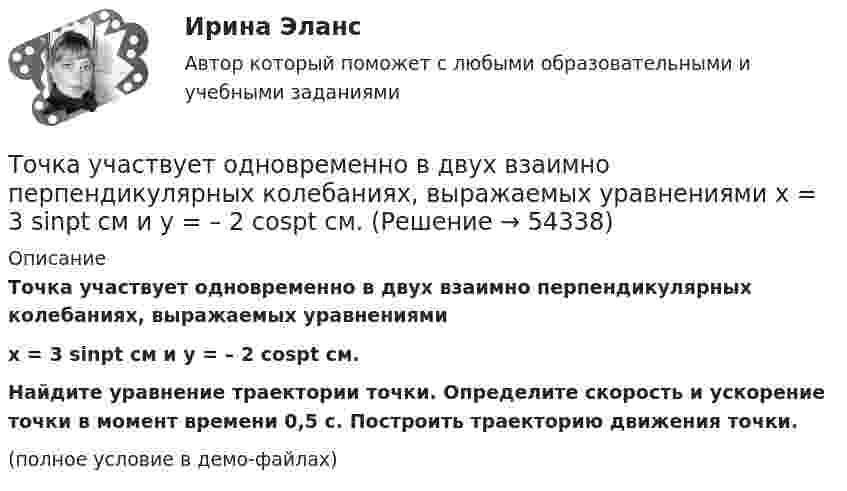     
            Описание
            Точка участвует одновременно в двух взаимно перпендикулярных колебаниях, выражаемых уравнениямиx = 3 sinpt см и y = – 2 cospt см.Найдите уравнение траектории точки. Определите скорость и ускорение точки в момент времени 0,5 с. Построить траекторию движения точки.(полное условие в демо-файлах)  
            
            
            Точка участвует одновременно в двух взаимно перпендикулярных колебаниях  x = sinwt (м) и y = 4 sin(wt + p) (м).  Найти траекторию движения точки.Точка участвует одновременно в двух взаимно перпендикулярных колебаниях, выражаемых уравнениями  x = 3 sinpt см и y = – 2 cospt см.Точка участвует одновременно в двух взаимно перпендикулярных колебаниях, уравнение которых  x = A1sin1t  и y = A2cost, где А1 = 8см, А2 = 4см, 2с-1. Написать уравнение траектории и построить ее. Показать направление движения точки.Точка участвует одновременно в двух взаимно перпендикулярных колебаниях, уравнения которых 1t и 2t, где A1=8 см, A2=4 см, 2=2 с–1. Написать уравнение траектории и построить ее. Показать направление движения точки.Точка участвует одновременно в двух взаимно перпендикулярных колебаниях, уравнения которых  x = A1sinw1t и y = A2cosw2t,  где A1 = 8 см, A2 = 4 см, w1 = w2 = 2 с-1. Точка участвует одновременно в двух взаимно перпендикулярных колебаниях, уравнения которых  x = A1sinw1t и y = A2cosw2t,  где A1 = 8 см, A2 = 4 см, w1 = w2 = 4 с-1. Точка участвует одновременно в двух гармонических колебаниях одинаковой частоты, происходящих во взаимно перпендикулярных направлениях и описываемых уравнениями  x = A sin(wt + p/2) и y = A sinwtТочка участвует в двух колебаниях одинакового направления с одинаковыми периодами и одинаковыми начальными фазами. Амплитуды колебаний A1 = 3 см и A2 = 4 см. Определить амплитуду A результирующего колебания.Точка участвует в двух колебаниях одинакового периода с одинаковыми начальными фазами. Амплитуды колебаний 3 см и 4 см соответственно. Найдите амплитуду результирующего колебания, если колебания ортогональные.Точка участвует в двух одинаково направленных гармонических колебаниях:  x1 = A1 sinwt, x2 = A2 coswt,  где A1 = 1 см, A2 = 2 см, w = 1 с-1.Точка участвует в двух одинаково направленных колебаниях:  x1 = A1 sinwt,  x2 = A2 coswt,  где A1 = 1 см, A2 = 2 см, w = 1 с-1.Точка участвует в двух одинаково направленных колебаниях:  x1 = A1 sinwt и  x2 = A2 coswt,  где A1 = 1 см, A2 = 2 см, w = 1 с-1.Точка участвует в двух однонаправленных колебаниях вдоль оси X с частотой 20 Гц, причём A1 = 3 см, A2 = 4 см, j1 = 90°, j2 = 180°.             Найти:  7) максимальное смещение точки от положения равновесия (в см);Точка участвует одновременно в двух взаимно перпендикулярных колебаниях:  x = 4 sin(pt) и y = 3 sin(pt + p).  Найти траекторию движения точки и начертить её с нанесением масштаба.