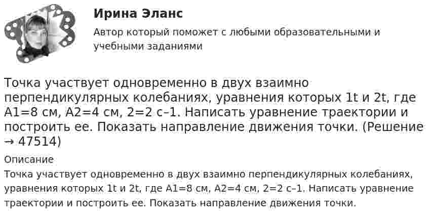      
            Описание
            Точка участвует одновременно в двух взаимно перпендикулярных колебаниях, уравнения которых 1t и 2t, где A1=8 см, A2=4 см, 2=2 с–1. Написать уравнение траектории и построить ее. Показать направление движения точки.  
            
            
            Точка участвует одновременно в двух взаимно перпендикулярных колебаниях, уравнение которых  x = A1sin1t  и y = A2cost, где А1 = 8см, А2 = 4см, 2с-1. Написать уравнение траектории и построить ее. Показать направление движения точки.Точка участвует одновременно в двух взаимно перпендикулярных колебаниях, уравнения которых 1t и 2t, где A1=8 см, A2=4 см, 2=2 с–1. Написать уравнение траектории и построить ее. Показать направление движения точки.Точка участвует одновременно в двух взаимно перпендикулярных колебаниях, уравнения которых  x = A1sinw1t и y = A2cosw2t,  где A1 = 8 см, A2 = 4 см, w1 = w2 = 2 с-1. Точка участвует одновременно в двух взаимно перпендикулярных колебаниях, уравнения которых  x = A1sinw1t и y = A2cosw2t,  где A1 = 8 см, A2 = 4 см, w1 = w2 = 4 с-1. Точка участвует одновременно в двух гармонических колебаниях одинаковой частоты, происходящих во взаимно перпендикулярных направлениях и описываемых уравнениями  x = A sin(wt + p/2) и y = A sinwtТочка участвует одновременно в двух гармонических колебаниях, происходящих во взаимно перпендикулярных направлениях и описываемых уравнениями  х = 3 соs2ωt, см  и  у = 4 соs(2ωt + п), см.Точка участвует одновременно в двух колебаниях одного направления, которые происходят по законам x_1 = a*cos(w*t) и x_2 = a*cos(2w*t). Найти максимальную скорость точки.Точка участвует в двух одинаково направленных гармонических колебаниях:  x1 = A1 sinwt, x2 = A2 coswt,  где A1 = 1 см, A2 = 2 см, w = 1 с-1.Точка участвует в двух одинаково направленных колебаниях:  x1 = A1 sinwt,  x2 = A2 coswt,  где A1 = 1 см, A2 = 2 см, w = 1 с-1.Точка участвует в двух одинаково направленных колебаниях:  x1 = A1 sinwt и  x2 = A2 coswt,  где A1 = 1 см, A2 = 2 см, w = 1 с-1.Точка участвует в двух однонаправленных колебаниях вдоль оси X с частотой 20 Гц, причём A1 = 3 см, A2 = 4 см, j1 = 90°, j2 = 180°.             Найти:  7) максимальное смещение точки от положения равновесия (в см);Точка участвует одновременно в двух взаимно перпендикулярных колебаниях:  x = 4 sin(pt) и y = 3 sin(pt + p).  Найти траекторию движения точки и начертить её с нанесением масштаба.Точка участвует одновременно в двух взаимно перпендикулярных колебаниях  x = coswt [м] и y = cos(wt/2) [м].  Найти траекторию результирующего движения точки.Точка участвует одновременно в двух взаимно перпендикулярных колебаниях  x = sinwt (м) и y = 4 sin(wt + p) (м).  Найти траекторию движения точки.