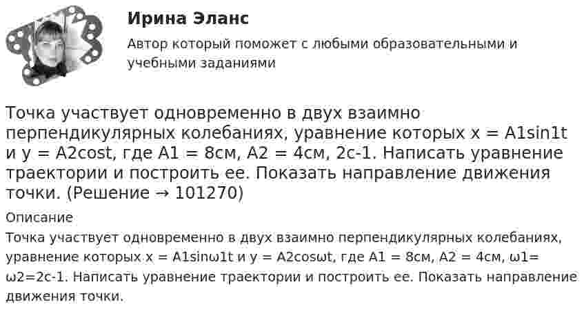      
            Описание
            Точка участвует одновременно в двух взаимно перпендикулярных колебаниях, уравнение которых x = A1sinω1t и y = A2cosωt, где А1 = 8см, А2 = 4см, ω1= ω2=2с-1. Написать уравнение траектории и построить ее. Показать направление движения точки.   
            
            
            Точка участвует одновременно в двух взаимно перпендикулярных колебаниях, выражаемых уравнениями  x = 3 sinpt см и y = – 2 cospt см.Точка участвует одновременно в двух взаимно перпендикулярных колебаниях, уравнение которых  x = A1sin1t  и y = A2cost, где А1 = 8см, А2 = 4см, 2с-1. Написать уравнение траектории и построить ее. Показать направление движения точки.Точка участвует одновременно в двух взаимно перпендикулярных колебаниях, уравнения которых 1t и 2t, где A1=8 см, A2=4 см, 2=2 с–1. Написать уравнение траектории и построить ее. Показать направление движения точки.Точка участвует одновременно в двух взаимно перпендикулярных колебаниях, уравнения которых  x = A1sinw1t и y = A2cosw2t,  где A1 = 8 см, A2 = 4 см, w1 = w2 = 2 с-1. Точка участвует одновременно в двух взаимно перпендикулярных колебаниях, уравнения которых  x = A1sinw1t и y = A2cosw2t,  где A1 = 8 см, A2 = 4 см, w1 = w2 = 4 с-1. Точка участвует одновременно в двух гармонических колебаниях одинаковой частоты, происходящих во взаимно перпендикулярных направлениях и описываемых уравнениями  x = A sin(wt + p/2) и y = A sinwtТочка участвует одновременно в двух гармонических колебаниях, происходящих во взаимно перпендикулярных направлениях и описываемых уравнениями  х = 3 соs2ωt, см  и  у = 4 соs(2ωt + п), см.Точка участвует в двух колебаниях одинакового периода с одинаковыми начальными фазами. Амплитуды колебаний 3 см и 4 см соответственно. Найдите амплитуду результирующего колебания, если колебания ортогональные.Точка участвует в двух одинаково направленных гармонических колебаниях:  x1 = A1 sinwt, x2 = A2 coswt,  где A1 = 1 см, A2 = 2 см, w = 1 с-1.Точка участвует в двух одинаково направленных колебаниях:  x1 = A1 sinwt,  x2 = A2 coswt,  где A1 = 1 см, A2 = 2 см, w = 1 с-1.Точка участвует в двух одинаково направленных колебаниях:  x1 = A1 sinwt и  x2 = A2 coswt,  где A1 = 1 см, A2 = 2 см, w = 1 с-1.Точка участвует в двух однонаправленных колебаниях вдоль оси X с частотой 20 Гц, причём A1 = 3 см, A2 = 4 см, j1 = 90°, j2 = 180°.             Найти:  7) максимальное смещение точки от положения равновесия (в см);Точка участвует одновременно в двух взаимно перпендикулярных колебаниях:  x = 4 sin(pt) и y = 3 sin(pt + p).  Найти траекторию движения точки и начертить её с нанесением масштаба.Точка участвует одновременно в двух взаимно перпендикулярных колебаниях  x = coswt [м] и y = cos(wt/2) [м].  Найти траекторию результирующего движения точки.