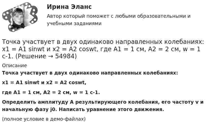     
            Описание
            Точка участвует в двух одинаково направленных колебаниях:x1 = A1 sinwt и  x2 = A2 coswt,где A1 = 1 см, A2 = 2 см, w = 1 с-1.           Определить амплитуду A результирующего колебания, его частоту v и начальную фазу j0. Написать уравнение этого движения.(полное условие в демо-файлах)   
            
            
            Точка участвует в двух одинаково направленных колебаниях:  x1 = A1 sinwt,  x2 = A2 coswt,  где A1 = 1 см, A2 = 2 см, w = 1 с-1.Точка участвует в двух одинаково направленных колебаниях:  x1 = A1 sinwt и  x2 = A2 coswt,  где A1 = 1 см, A2 = 2 см, w = 1 с-1.Точка участвует в двух однонаправленных колебаниях вдоль оси X с частотой 20 Гц, причём A1 = 3 см, A2 = 4 см, j1 = 90°, j2 = 180°.             Найти:  7) максимальное смещение точки от положения равновесия (в см);Точка участвует одновременно в двух взаимно перпендикулярных колебаниях:  x = 4 sin(pt) и y = 3 sin(pt + p).  Найти траекторию движения точки и начертить её с нанесением масштаба.Точка участвует одновременно в двух взаимно перпендикулярных колебаниях  x = coswt [м] и y = cos(wt/2) [м].  Найти траекторию результирующего движения точки.Точка участвует одновременно в двух взаимно перпендикулярных колебаниях  x = sinwt (м) и y = 4 sin(wt + p) (м).  Найти траекторию движения точки.Точка участвует одновременно в двух взаимно перпендикулярных колебаниях, выражаемых уравнениями  x = 3 sinpt см и y = – 2 cospt см.Точка участвует в двух взаимно перпендикулярных колебаниях x(t) = 3 * sin(pi*t/2), см и y(t) = 4 * cos(pi*t/2 + pi), см. Найти траекторию результирующего движения точки y(x).Точка участвует в двух взаимно перпендикулярных колебаниях x(t) = 4 * cos(pi*t/3 + pi/2), см и y(t) = 4 * cos(pi*t/3 + pi/3), см. Найти траекторию результирующего движения точки y(x).Точка участвует в двух взаимно перпендикулярных колебаниях x(t)=4*sin(pi*t/6+pi/3), см и y(t)=8*cos(pi*t/6), см. Найти траекторию результирующего движения точки y(x).Точка участвует в двух взаимно перпендикулярных колебаниях x(t) = 6 * cos(pi*t + pi), см и y(t) = 2 * sin(pi*t + pi/2), см. Найти траекторию результирующего движения точки y(x).Точка участвует в двух взаимно перпендикулярных колебаниях, выражаемых уравнениями: x = А1cosw1t и y = А2sinw2t, где А1 = 4 см; А2 = 6 см; w1 = 2w2. Найдите разность фаз ф колебаний в этих точках.Точка участвует в двух колебаниях одинакового направления с одинаковыми периодами и одинаковыми начальными фазами. Амплитуды колебаний A1 = 3 см и A2 = 4 см. Определить амплитуду A результирующего колебания.Точка участвует в двух колебаниях одинакового периода с одинаковыми начальными фазами. Амплитуды колебаний 3 см и 4 см соответственно. Найдите амплитуду результирующего колебания, если колебания ортогональные.