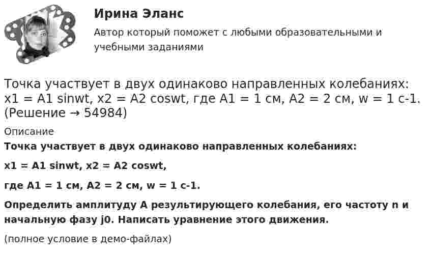     
            Описание
            Точка участвует в двух одинаково направленных колебаниях:x1 = A1 sinwt,  x2 = A2 coswt,где A1 = 1 см, A2 = 2 см, w = 1 с-1.           Определить амплитуду A результирующего колебания, его частоту n и начальную фазу j0. Написать уравнение этого движения.(полное условие в демо-файлах)   
            
            
            Точка участвует в двух одинаково направленных гармонических колебаниях:  x1 = A1 sinwt, x2 = A2 coswt,  где A1 = 1 см, A2 = 2 см, w = 1 с-1.Точка участвует в двух одинаково направленных колебаниях:  x1 = A1 sinwt,  x2 = A2 coswt,  где A1 = 1 см, A2 = 2 см, w = 1 с-1.Точка участвует в двух одинаково направленных колебаниях:  x1 = A1 sinwt и  x2 = A2 coswt,  где A1 = 1 см, A2 = 2 см, w = 1 с-1.Точка участвует в двух однонаправленных колебаниях вдоль оси X с частотой 20 Гц, причём A1 = 3 см, A2 = 4 см, j1 = 90°, j2 = 180°.             Найти:  7) максимальное смещение точки от положения равновесия (в см);Точка участвует одновременно в двух взаимно перпендикулярных колебаниях:  x = 4 sin(pt) и y = 3 sin(pt + p).  Найти траекторию движения точки и начертить её с нанесением масштаба.Точка участвует одновременно в двух взаимно перпендикулярных колебаниях  x = coswt [м] и y = cos(wt/2) [м].  Найти траекторию результирующего движения точки.Точка участвует одновременно в двух взаимно перпендикулярных колебаниях  x = sinwt (м) и y = 4 sin(wt + p) (м).  Найти траекторию движения точки.Точка участвует в двух взаимно перпендикулярных колебаниях x(t) = 3 * sin(pi*t/2 + pi), см и y(t) = 4 * sin(pi*t/2 + pi/2), см. Найти траекторию результирующего движения точки y(x).Точка участвует в двух взаимно перпендикулярных колебаниях x(t) = 3 * sin(pi*t/2), см и y(t) = 4 * cos(pi*t/2 + pi), см. Найти траекторию результирующего движения точки y(x).Точка участвует в двух взаимно перпендикулярных колебаниях x(t) = 4 * cos(pi*t/3 + pi/2), см и y(t) = 4 * cos(pi*t/3 + pi/3), см. Найти траекторию результирующего движения точки y(x).Точка участвует в двух взаимно перпендикулярных колебаниях x(t)=4*sin(pi*t/6+pi/3), см и y(t)=8*cos(pi*t/6), см. Найти траекторию результирующего движения точки y(x).Точка участвует в двух взаимно перпендикулярных колебаниях x(t) = 6 * cos(pi*t + pi), см и y(t) = 2 * sin(pi*t + pi/2), см. Найти траекторию результирующего движения точки y(x).Точка участвует в двух взаимно перпендикулярных колебаниях, выражаемых уравнениями: x = А1cosw1t и y = А2sinw2t, где А1 = 4 см; А2 = 6 см; w1 = 2w2. Найдите разность фаз ф колебаний в этих точках.Точка участвует в двух колебаниях одинакового направления с одинаковыми периодами и одинаковыми начальными фазами. Амплитуды колебаний A1 = 3 см и A2 = 4 см. Определить амплитуду A результирующего колебания.