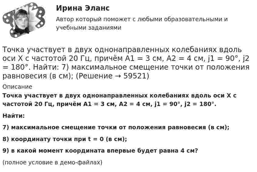     
            Описание
            Точка участвует в двух однонаправленных колебаниях вдоль оси X с частотой 20 Гц, причём A1 = 3 см, A2 = 4 см, j1 = 90°, j2 = 180°.           Найти:7) максимальное смещение точки от положения равновесия (в см);8) координату точки при t = 0 (в см);9) в какой момент координата впервые будет равна 4 см?(полное условие в демо-файлах)   
            
            
            Точка участвует в двух одинаково направленных колебаниях:  x1 = A1 sinwt и  x2 = A2 coswt,  где A1 = 1 см, A2 = 2 см, w = 1 с-1.Точка участвует в двух однонаправленных колебаниях вдоль оси X с частотой 20 Гц, причём A1 = 3 см, A2 = 4 см, j1 = 90°, j2 = 180°.             Найти:  7) максимальное смещение точки от положения равновесия (в см);Точка участвует одновременно в двух взаимно перпендикулярных колебаниях:  x = 4 sin(pt) и y = 3 sin(pt + p).  Найти траекторию движения точки и начертить её с нанесением масштаба.Точка участвует одновременно в двух взаимно перпендикулярных колебаниях  x = coswt [м] и y = cos(wt/2) [м].  Найти траекторию результирующего движения точки.Точка участвует одновременно в двух взаимно перпендикулярных колебаниях  x = sinwt (м) и y = 4 sin(wt + p) (м).  Найти траекторию движения точки.Точка участвует одновременно в двух взаимно перпендикулярных колебаниях, выражаемых уравнениями  x = 3 sinpt см и y = – 2 cospt см.Точка участвует одновременно в двух взаимно перпендикулярных колебаниях, уравнение которых  x = A1sin1t  и y = A2cost, где А1 = 8см, А2 = 4см, 2с-1. Написать уравнение траектории и построить ее. Показать направление движения точки.Точка участвует в двух взаимно перпендикулярных колебаниях x(t) = 4 * cos(pi*t/3 + pi/2), см и y(t) = 4 * cos(pi*t/3 + pi/3), см. Найти траекторию результирующего движения точки y(x).Точка участвует в двух взаимно перпендикулярных колебаниях x(t)=4*sin(pi*t/6+pi/3), см и y(t)=8*cos(pi*t/6), см. Найти траекторию результирующего движения точки y(x).Точка участвует в двух взаимно перпендикулярных колебаниях x(t) = 6 * cos(pi*t + pi), см и y(t) = 2 * sin(pi*t + pi/2), см. Найти траекторию результирующего движения точки y(x).Точка участвует в двух взаимно перпендикулярных колебаниях, выражаемых уравнениями: x = А1cosw1t и y = А2sinw2t, где А1 = 4 см; А2 = 6 см; w1 = 2w2. Найдите разность фаз ф колебаний в этих точках.Точка участвует в двух колебаниях одинакового направления с одинаковыми периодами и одинаковыми начальными фазами. Амплитуды колебаний A1 = 3 см и A2 = 4 см. Определить амплитуду A результирующего колебания.Точка участвует в двух колебаниях одинакового периода с одинаковыми начальными фазами. Амплитуды колебаний 3 см и 4 см соответственно. Найдите амплитуду результирующего колебания, если колебания ортогональные.Точка участвует в двух одинаково направленных гармонических колебаниях:  x1 = A1 sinwt, x2 = A2 coswt,  где A1 = 1 см, A2 = 2 см, w = 1 с-1.