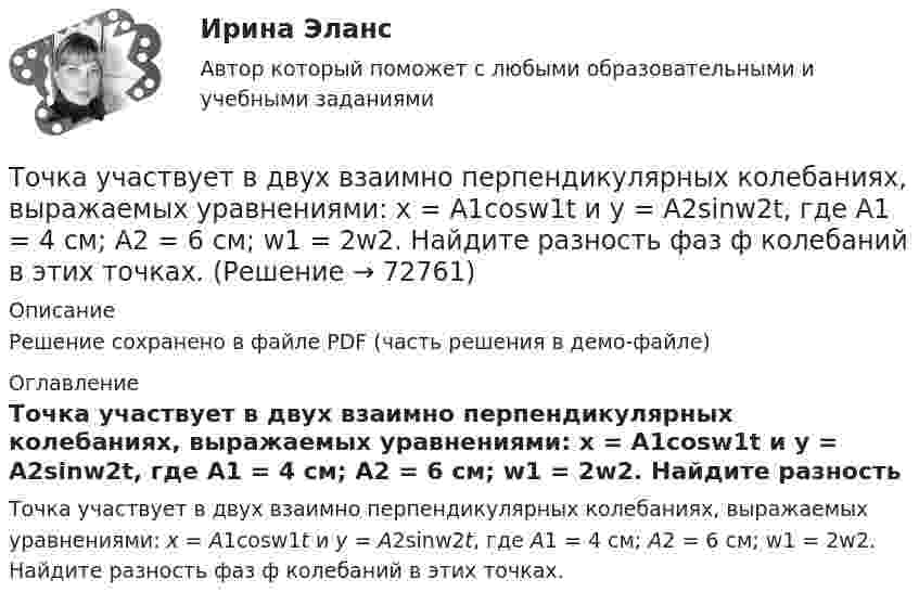     
            Описание
            Решение сохранено в файле PDF (часть решения в демо-файле) 
            Оглавление
            Точка участвует в двух взаимно перпендикулярных колебаниях, выражаемых уравнениями: x = А1cosw1t и y = А2sinw2t, где А1 = 4 см; А2 = 6 см; w1 = 2w2. Найдите разность фаз ф колебаний в этих точках.  
            
            
            Точка участвует в двух взаимно перпендикулярных колебаниях x(t) = 6 * cos(pi*t + pi), см и y(t) = 2 * sin(pi*t + pi/2), см. Найти траекторию результирующего движения точки y(x).Точка участвует в двух взаимно перпендикулярных колебаниях, выражаемых уравнениями: x = А1cosw1t и y = А2sinw2t, где А1 = 4 см; А2 = 6 см; w1 = 2w2. Найдите разность фаз ф колебаний в этих точках.Точка участвует в двух колебаниях одинакового направления с одинаковыми периодами и одинаковыми начальными фазами. Амплитуды колебаний A1 = 3 см и A2 = 4 см. Определить амплитуду A результирующего колебания.Точка участвует в двух колебаниях одинакового периода с одинаковыми начальными фазами. Амплитуды колебаний 3 см и 4 см соответственно. Найдите амплитуду результирующего колебания, если колебания ортогональные.Точка участвует в двух одинаково направленных гармонических колебаниях:  x1 = A1 sinwt, x2 = A2 coswt,  где A1 = 1 см, A2 = 2 см, w = 1 с-1.Точка участвует в двух одинаково направленных колебаниях:  x1 = A1 sinwt,  x2 = A2 coswt,  где A1 = 1 см, A2 = 2 см, w = 1 с-1.Точка участвует в двух одинаково направленных колебаниях:  x1 = A1 sinwt и  x2 = A2 coswt,  где A1 = 1 см, A2 = 2 см, w = 1 с-1.Точка совершает одновременно два колебания, происходящих во взаимно перпендикулярных направлениях и выражаемых уравнениями:  x = A1 sinw1t и y = A2 cosw2t,Точка совершает простые гармонические колебания, уравнение которых  x = A sinwt,  где A = 4 см, w = 1 с-1. В момент времени, когда точка обладала потенциальной энергией П = 0,1 мДж,Точка совершает простые гармонические колебания, уравнение которых  x = A sinwt,  где A = 5 см, w = 2 с-1. В момент времени, когда точка обладала потенциальной энергией П = 0,1 мДж,Точка совершает простые гармонические колебания, уравнение которых x = Asinwt, где А = 5 см, w= 2 с. В момент времени, когда точка обладала потенциальной энергией П = 0,1 мДж, на нее действовала возвращающая сила F = 5 мН. Найти этот моментТочка участвует в двух взаимно перпендикулярных колебаниях x(t) = 3 * sin(pi*t/2 + pi), см и y(t) = 4 * sin(pi*t/2 + pi/2), см. Найти траекторию результирующего движения точки y(x).Точка участвует в двух взаимно перпендикулярных колебаниях x(t) = 3 * sin(pi*t/2), см и y(t) = 4 * cos(pi*t/2 + pi), см. Найти траекторию результирующего движения точки y(x).Точка участвует в двух взаимно перпендикулярных колебаниях x(t) = 4 * cos(pi*t/3 + pi/2), см и y(t) = 4 * cos(pi*t/3 + pi/3), см. Найти траекторию результирующего движения точки y(x).