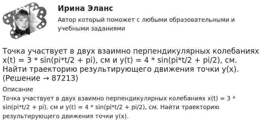      
            Описание
            Точка участвует в двух взаимно перпендикулярных колебаниях x(t) = 3 * sin(pi*t/2 + pi), см и y(t) = 4 * sin(pi*t/2 + pi/2), см. Найти траекторию результирующего движения точки y(x).   
            
            
            Точка совершает простые гармонические колебания, уравнение которых x = Asinwt, где А = 5 см, w= 2 с. В момент времени, когда точка обладала потенциальной энергией П = 0,1 мДж, на нее действовала возвращающая сила F = 5 мН. Найти этот моментТочка участвует в двух взаимно перпендикулярных колебаниях x(t) = 3 * sin(pi*t/2 + pi), см и y(t) = 4 * sin(pi*t/2 + pi/2), см. Найти траекторию результирующего движения точки y(x).Точка участвует в двух взаимно перпендикулярных колебаниях x(t) = 3 * sin(pi*t/2), см и y(t) = 4 * cos(pi*t/2 + pi), см. Найти траекторию результирующего движения точки y(x).Точка участвует в двух взаимно перпендикулярных колебаниях x(t) = 4 * cos(pi*t/3 + pi/2), см и y(t) = 4 * cos(pi*t/3 + pi/3), см. Найти траекторию результирующего движения точки y(x).Точка участвует в двух взаимно перпендикулярных колебаниях x(t)=4*sin(pi*t/6+pi/3), см и y(t)=8*cos(pi*t/6), см. Найти траекторию результирующего движения точки y(x).Точка участвует в двух взаимно перпендикулярных колебаниях x(t) = 6 * cos(pi*t + pi), см и y(t) = 2 * sin(pi*t + pi/2), см. Найти траекторию результирующего движения точки y(x).Точка участвует в двух взаимно перпендикулярных колебаниях, выражаемых уравнениями: x = А1cosw1t и y = А2sinw2t, где А1 = 4 см; А2 = 6 см; w1 = 2w2. Найдите разность фаз ф колебаний в этих точках.Точка совершает колебания по закону x = Asinwt. В некоторый момент времени смещение точки оказалось равным 5 см. Когда фаза колебаний увеличилась вдвое, смещение стало равным 8 см. Найти амплитуду колебаний.Точка совершает одновременно два гармонических колебания одинаковой частоты, происходящих по взаимно перпендикулярным направлениям и выражаемых уравнениями  x = A coswt, y = B coswt,Точка совершает одновременно два гармонических колебания одинаковой частоты, происходящих по взаимно перпендикулярным направлениям и выражаемых уравнениями х = Аcos t , у = В cos t , где А = 2 см; В = 3 см. Точка совершает одновременно два гармонических колебания, происходящих по взаимно перпендикулярным направлениям и выражаемым уравнениями:  x = A1 cos w1t и y = A2 cos w2(t + t),Точка совершает одновременно два гармонических колебания, происходящих по взаимно перпендикулярным направлениям и выражаемым уравнениями:  x = A1 cos wt и y = A2 cos w(t + t),Точка совершает одновременно два колебания, происходящих во взаимно перпендикулярных направлениях и выражаемых уравнениями:  x = A1 sinw1t и y = A2 cosw2t,Точка совершает простые гармонические колебания, уравнение которых  x = A sinwt,  где A = 4 см, w = 1 с-1. В момент времени, когда точка обладала потенциальной энергией П = 0,1 мДж,