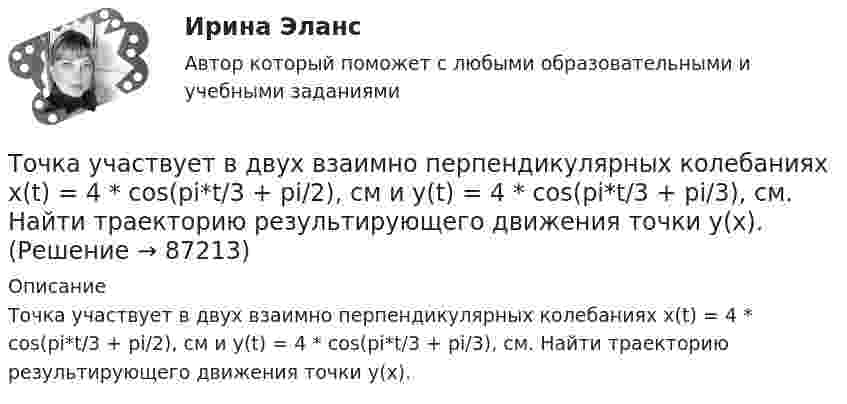      
            Описание
            Точка участвует в двух взаимно перпендикулярных колебаниях x(t) = 4 * cos(pi*t/3 + pi/2), см и y(t) = 4 * cos(pi*t/3 + pi/3), см. Найти траекторию результирующего движения точки y(x).   
            
            
            Точка участвует в двух взаимно перпендикулярных колебаниях x(t) = 3 * sin(pi*t/2), см и y(t) = 4 * cos(pi*t/2 + pi), см. Найти траекторию результирующего движения точки y(x).Точка участвует в двух взаимно перпендикулярных колебаниях x(t) = 4 * cos(pi*t/3 + pi/2), см и y(t) = 4 * cos(pi*t/3 + pi/3), см. Найти траекторию результирующего движения точки y(x).Точка участвует в двух взаимно перпендикулярных колебаниях x(t)=4*sin(pi*t/6+pi/3), см и y(t)=8*cos(pi*t/6), см. Найти траекторию результирующего движения точки y(x).Точка участвует в двух взаимно перпендикулярных колебаниях x(t) = 6 * cos(pi*t + pi), см и y(t) = 2 * sin(pi*t + pi/2), см. Найти траекторию результирующего движения точки y(x).Точка участвует в двух взаимно перпендикулярных колебаниях, выражаемых уравнениями: x = А1cosw1t и y = А2sinw2t, где А1 = 4 см; А2 = 6 см; w1 = 2w2. Найдите разность фаз ф колебаний в этих точках.Точка участвует в двух колебаниях одинакового направления с одинаковыми периодами и одинаковыми начальными фазами. Амплитуды колебаний A1 = 3 см и A2 = 4 см. Определить амплитуду A результирующего колебания.Точка участвует в двух колебаниях одинакового периода с одинаковыми начальными фазами. Амплитуды колебаний 3 см и 4 см соответственно. Найдите амплитуду результирующего колебания, если колебания ортогональные.Точка совершает одновременно два гармонических колебания одинаковой частоты, происходящих по взаимно перпендикулярным направлениям и выражаемых уравнениями х = Аcos t , у = В cos t , где А = 2 см; В = 3 см. Точка совершает одновременно два гармонических колебания, происходящих по взаимно перпендикулярным направлениям и выражаемым уравнениями:  x = A1 cos w1t и y = A2 cos w2(t + t),Точка совершает одновременно два гармонических колебания, происходящих по взаимно перпендикулярным направлениям и выражаемым уравнениями:  x = A1 cos wt и y = A2 cos w(t + t),Точка совершает одновременно два колебания, происходящих во взаимно перпендикулярных направлениях и выражаемых уравнениями:  x = A1 sinw1t и y = A2 cosw2t,Точка совершает простые гармонические колебания, уравнение которых  x = A sinwt,  где A = 4 см, w = 1 с-1. В момент времени, когда точка обладала потенциальной энергией П = 0,1 мДж,Точка совершает простые гармонические колебания, уравнение которых  x = A sinwt,  где A = 5 см, w = 2 с-1. В момент времени, когда точка обладала потенциальной энергией П = 0,1 мДж,Точка совершает простые гармонические колебания, уравнение которых x = Asinwt, где А = 5 см, w= 2 с. В момент времени, когда точка обладала потенциальной энергией П = 0,1 мДж, на нее действовала возвращающая сила F = 5 мН. Найти этот момент