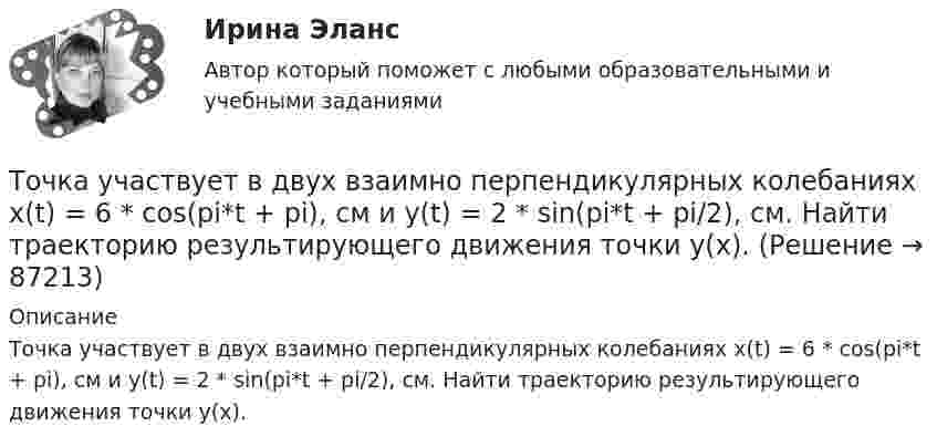      
            Описание
            Точка участвует в двух взаимно перпендикулярных колебаниях x(t) = 6 * cos(pi*t + pi), см и y(t) = 2 * sin(pi*t + pi/2), см. Найти траекторию результирующего движения точки y(x).   
            
            
            Точка участвует в двух взаимно перпендикулярных колебаниях x(t)=4*sin(pi*t/6+pi/3), см и y(t)=8*cos(pi*t/6), см. Найти траекторию результирующего движения точки y(x).Точка участвует в двух взаимно перпендикулярных колебаниях x(t) = 6 * cos(pi*t + pi), см и y(t) = 2 * sin(pi*t + pi/2), см. Найти траекторию результирующего движения точки y(x).Точка участвует в двух взаимно перпендикулярных колебаниях, выражаемых уравнениями: x = А1cosw1t и y = А2sinw2t, где А1 = 4 см; А2 = 6 см; w1 = 2w2. Найдите разность фаз ф колебаний в этих точках.Точка участвует в двух колебаниях одинакового направления с одинаковыми периодами и одинаковыми начальными фазами. Амплитуды колебаний A1 = 3 см и A2 = 4 см. Определить амплитуду A результирующего колебания.Точка участвует в двух колебаниях одинакового периода с одинаковыми начальными фазами. Амплитуды колебаний 3 см и 4 см соответственно. Найдите амплитуду результирующего колебания, если колебания ортогональные.Точка участвует в двух одинаково направленных гармонических колебаниях:  x1 = A1 sinwt, x2 = A2 coswt,  где A1 = 1 см, A2 = 2 см, w = 1 с-1.Точка участвует в двух одинаково направленных колебаниях:  x1 = A1 sinwt,  x2 = A2 coswt,  где A1 = 1 см, A2 = 2 см, w = 1 с-1.Точка совершает одновременно два гармонических колебания, происходящих по взаимно перпендикулярным направлениям и выражаемым уравнениями:  x = A1 cos wt и y = A2 cos w(t + t),Точка совершает одновременно два колебания, происходящих во взаимно перпендикулярных направлениях и выражаемых уравнениями:  x = A1 sinw1t и y = A2 cosw2t,Точка совершает простые гармонические колебания, уравнение которых  x = A sinwt,  где A = 4 см, w = 1 с-1. В момент времени, когда точка обладала потенциальной энергией П = 0,1 мДж,Точка совершает простые гармонические колебания, уравнение которых  x = A sinwt,  где A = 5 см, w = 2 с-1. В момент времени, когда точка обладала потенциальной энергией П = 0,1 мДж,Точка совершает простые гармонические колебания, уравнение которых x = Asinwt, где А = 5 см, w= 2 с. В момент времени, когда точка обладала потенциальной энергией П = 0,1 мДж, на нее действовала возвращающая сила F = 5 мН. Найти этот моментТочка участвует в двух взаимно перпендикулярных колебаниях x(t) = 3 * sin(pi*t/2 + pi), см и y(t) = 4 * sin(pi*t/2 + pi/2), см. Найти траекторию результирующего движения точки y(x).Точка участвует в двух взаимно перпендикулярных колебаниях x(t) = 3 * sin(pi*t/2), см и y(t) = 4 * cos(pi*t/2 + pi), см. Найти траекторию результирующего движения точки y(x).