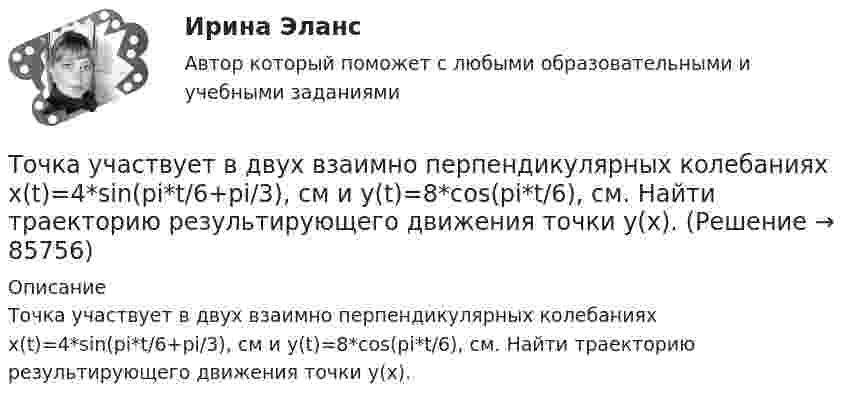      
            Описание
            Точка участвует в двух взаимно перпендикулярных колебаниях x(t)=4*sin(pi*t/6+pi/3), см и y(t)=8*cos(pi*t/6), см. Найти траекторию результирующего движения точки y(x).   
            
            
            Точка участвует в двух взаимно перпендикулярных колебаниях x(t) = 4 * cos(pi*t/3 + pi/2), см и y(t) = 4 * cos(pi*t/3 + pi/3), см. Найти траекторию результирующего движения точки y(x).Точка участвует в двух взаимно перпендикулярных колебаниях x(t)=4*sin(pi*t/6+pi/3), см и y(t)=8*cos(pi*t/6), см. Найти траекторию результирующего движения точки y(x).Точка участвует в двух взаимно перпендикулярных колебаниях x(t) = 6 * cos(pi*t + pi), см и y(t) = 2 * sin(pi*t + pi/2), см. Найти траекторию результирующего движения точки y(x).Точка участвует в двух взаимно перпендикулярных колебаниях, выражаемых уравнениями: x = А1cosw1t и y = А2sinw2t, где А1 = 4 см; А2 = 6 см; w1 = 2w2. Найдите разность фаз ф колебаний в этих точках.Точка участвует в двух колебаниях одинакового направления с одинаковыми периодами и одинаковыми начальными фазами. Амплитуды колебаний A1 = 3 см и A2 = 4 см. Определить амплитуду A результирующего колебания.Точка участвует в двух колебаниях одинакового периода с одинаковыми начальными фазами. Амплитуды колебаний 3 см и 4 см соответственно. Найдите амплитуду результирующего колебания, если колебания ортогональные.Точка участвует в двух одинаково направленных гармонических колебаниях:  x1 = A1 sinwt, x2 = A2 coswt,  где A1 = 1 см, A2 = 2 см, w = 1 с-1.Точка совершает одновременно два гармонических колебания, происходящих по взаимно перпендикулярным направлениям и выражаемым уравнениями:  x = A1 cos w1t и y = A2 cos w2(t + t),Точка совершает одновременно два гармонических колебания, происходящих по взаимно перпендикулярным направлениям и выражаемым уравнениями:  x = A1 cos wt и y = A2 cos w(t + t),Точка совершает одновременно два колебания, происходящих во взаимно перпендикулярных направлениях и выражаемых уравнениями:  x = A1 sinw1t и y = A2 cosw2t,Точка совершает простые гармонические колебания, уравнение которых  x = A sinwt,  где A = 4 см, w = 1 с-1. В момент времени, когда точка обладала потенциальной энергией П = 0,1 мДж,Точка совершает простые гармонические колебания, уравнение которых  x = A sinwt,  где A = 5 см, w = 2 с-1. В момент времени, когда точка обладала потенциальной энергией П = 0,1 мДж,Точка совершает простые гармонические колебания, уравнение которых x = Asinwt, где А = 5 см, w= 2 с. В момент времени, когда точка обладала потенциальной энергией П = 0,1 мДж, на нее действовала возвращающая сила F = 5 мН. Найти этот моментТочка участвует в двух взаимно перпендикулярных колебаниях x(t) = 3 * sin(pi*t/2 + pi), см и y(t) = 4 * sin(pi*t/2 + pi/2), см. Найти траекторию результирующего движения точки y(x).