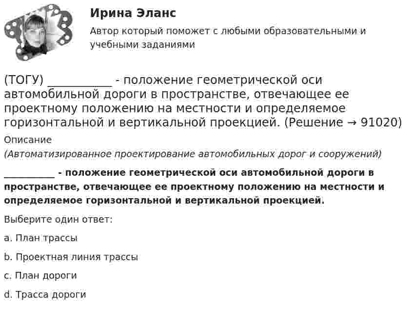      
            Описание
            (Автоматизированное проектирование автомобильных дорог и сооружений) ___________ - положение геометрической оси автомобильной дороги в пространстве, отвечающее ее проектному положению на местности и определяемое горизонтальной и вертикальной проекцией.Выберите один ответ:a. План трассыb. Проектная линия трассыc. План дорогиd. Трасса дороги    
            
            
            (ТОГУ) По какому из выражений определяются превышения при геометрическом нивелировании?(ТОГУ) ___________ - положение геометрической оси автомобильной дороги в пространстве, отвечающее ее проектному положению на местности и определяемое горизонтальной и вертикальной проекцией.(ТОГУ) _________ - полоса местности, в пределах которой могут располагаться конкурирующие варианты трассы дороги.(ТОГУ) Последовательность расчета водопропускных труб.(ТОГУ) По уровню зимнего содержания все дороги делятся на:(ТОГУ Правовое регулирование в строительстве) В каждом субъекте РФ имеется(ТОГУ Правовое регулирование в строительстве) В каком случае договор строительного подряда именуется «проектно-строительным контрактом»?(ТОГУ) От чего зависят геометрические характеристики поперечного профиля земляного полотна.(ТОГУ) Параметры системы в целом называют(ТОГУ) Первым после создания твердотельной модели выполняется(ТОГУ) Период времени, за который выполняются совокупность процессов от момента проектирования автомобильной дороги, включая строительство (возведение) и содержание, до ее утилизации (ликвидации) - это(ТОГУ) Периодичность частичного технического освидетельствования крана: (ТОГУ) Поверхность построена корректно / №2 (см. рисунок)(ТОГУ) Поиск наименьшего значения функции f(x) на заданном интервале значений x, в которых функция принимает такое значение называется