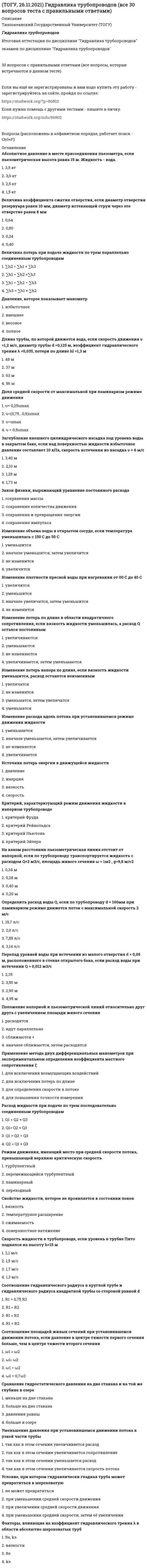     
          Описание
          Тихоокеанский Государственный Университет (ТОГУ) Итоговая аттестация по дисциплине Гидравлика и теплотехника 30 вопросов (97 баллов из 100) (скрин итога - в ДЕМО-ФАЙЛАХ)  Список вопросов:  Величина, характеризующая степень нагретости тела:температуратеплопроводностьэнергиядавление  Давление, которое показывает манометризбыточноевесовоеполноевнешнее  Для подачи газа при больших напорах, применяют:пневмоцилиндрыцентробежные и осевые вентиляторыцентробежные вентиляторыосевые вентиляторы  Доля средней скорости от максимальной при ламинарном режимеυ=0,5u<sub>max</sub> υ =u<sub>max</sub> υ=0,25u<sub>max</sub>        υ=(0,75…0,9)u<sub>max</sub>   Избыточное давление измеряется:вакуумметрамибарометрамиманометрамипьезометрами  Изменение потерь напора по длине при ламинарном режиме, если вязкость жидкости уменьшилась, а расход остался прежнимувеличатсяне изменятсяуменьшатся, затем увеличатсяуменьшатся  Изменение расхода вдоль потока при установившемся режимевначале уменьшается, затем увеличиваетсяне изменяетсяуменьшаетсяувеличивается  Источник потерь энергии в движущейся жидкостивязкостьдавлениескоростьинерция  Коэффициент сжатия отверстия, если диаметр отверстия резервуара равен 10 мм, диаметр истекающей струи через это отверстие равен 8 мм0,640,80,40,34  Нагнетатели, предназначенные для перемещения воздуха или других газов, называют:дефлекторыкомпрессорывентиляторынасосы  Наука, изучающая превращения энергии в процессах, сопровождающихся тепловыми эффектами, называется:теплопередачатермодинамикагидростатикагидравлика   
          Оглавление
          Передача теплоты от нагревающей жидкости к нагреваемой жидкости сквозь твердую разделительную стенку происходит в... аппаратах:рекуперативныхрегенеративныхсмешивающихсифонныхПлотность определяется по формуле:ρ = m*V<sup>2</sup>ρ =V/mρ = m*Vρ = m/V Положение относительно друг друга напорной и пьезометрической линий при увеличении площади живого сечениярасходятсясближаютсявначале сближаются, затем расходятсяидут параллельноПотери напора при подаче жидкости по трем параллельно соединенным трубопроводам∑ h<sub>3</sub>  = ∑ h<sub>1</sub>  + ∑ h<sub>2</sub>      ∑ h<sub>1</sub> = ∑ h<sub>2</sub>  + ∑ h<sub>3</sub>  ∑ h<sub>2</sub>   = ∑ h<sub>1</sub>  + ∑h<sub>3</sub>∑ h<sub>1</sub>  = ∑ h<sub>2</sub> = ∑ h<sub>3</sub>  При испарении температура жидкости:повышаетсяпонижаетсяизменяется циклическиостается неизменной  При постоянной температуре удельные объемы газа обратно пропорциональны его давлениям:закон Паскалязакон Бойля-Мариоттазакон Гей-Люссаказакон Шарля  При постоянном удельном объеме протекает процесс:изобарныйадиабатныйизотермическийизохорный  Расход жидкости при подаче по трем последовательно соединенным трубопроводамQ<sub>1</sub>  = Q<sub>2</sub> = Q<sub>3</sub> Q<sub>2</sub> <  Q<sub>1</sub> + Q<sub>3</sub>       Q<sub>1</sub>> Q<sub>2</sub> + Q<sub>3</sub>  Q<sub>1</sub> <  Q<sub>2</sub> + Q<sub>3</sub>        С ростом температуры, вязкость газов:увеличиваетсяостается неизменнойуменьшаетсяизменяется циклически  С ростом температуры вязкость капельных жидкостей:увеличиваетсяизменяется циклическиостается неизменнойуменьшается  С ростом температуры силы поверхностного натяжения, действующие на поверхность жидкости:остаются неизменнымитрансформируютсяувеличиваютсяуменьшаются  Сила, действующая по нормали к поверхности тела и отнесенная к единице площади этой поверхности, называется:температуранагрузкаэнергиядавление  Смесь сухого пара с капельками жидкости, называется:влажным насыщенным паромнасыщенным паромвлажным паромперегретым водяным паром  Уменьшение давления в узкой части трубы при установившемся движении потока        так как в этом сечении уменьшается расходтак как в этом сечении увеличивается скорость потокатак как в этом сечении увеличивается сопротивлениетак как в этом сечении увеличивается расход  Уравнения состояния идеального газа:PR = mVТ<sup>2</sup>Pm = VRTPV = mRTPR = mVТ  Условие, при котором гидравлически гладкая труба может превратиться в шероховатуюпри уменьшении средней скорости движенияне может превратитьсяпри увеличении средней скорости движенияпри уменьшении средней скорости движения, затем увеличении  Фазовый переход из жидкого состояния в газообразное, это:испарениеизлучениекипениеконденсация  Фазовый переход от газообразного состояния к жидкому, это:горениеиспарениеконденсациякипение  Цикл Карно состоит из... процессов:двух изотермических и двух адиабатныхдвух изотермических, адиабатного, изохорногодвух адиабатных и двух изохорныхдвух изохорных и двух адиабатных  
            
            
            ТОГУ Гидравлика и теплотехника Итоговый тест 1 (97 баллов из 100)ТОГУ Макроэкономика (ИЭУ) Итоговая аттестация по дисциплине (97 % - 29 из 30)ТОГУ Микроэкономика (ИЭУ) Итоговая аттестация по дисциплине Тест 1 (97 %)(ТОГУ Химия) При коррозии марганца во влажном воздухе, содержащем газ H2S, деполяризаторами являются частицыТонкий обруч с массой m = 0,1 кг и с радиусом R = 0,5 м катится без проскальзывания и имеет в начальный момент времени кинетическую энергию 800 Дж. Момент сил трения совершил работу 200 Дж. Кинетическая энергия вращательного движения обруча, Тонкий стержень с линейной плотностью заряда образует половину кольца. Чему равна работа по переносу точечного заряда из центра полукольца в бесконечность?Тоталитаризм – это …Тип какого средства диспетчерской связи подходит под следующее описание: «УКВ радиостанция носимая, радиус действия до 7 км, служит для оперативной связи с диспетчерской службой, другими подразделениями своей организации, а такжеТипографика (тест с ответами Синергия)Тихоходный вал червячного редуктора имеет угловую скорость ω2= 2,5 рад/с. Определить частоту вращения n1 вала червяка, если известно число заходов червяка z1 = 2 и число зубьев колеса z2 = 60. Величину 30/π принять равной 0,1Товарная политика компании СИНЕРГИЯ Ответы.Тест 2021г.Товарный выпуск продукции в отчетном году составил 68729 тыс руб, основные производственные фонды-7933 тыс руб. Показатель эффективности использования основных производственных…Товарный избыток означает ситуацию на рынке, когда …Товароведение продовольственных и непродовольственных товаров.Тест Синергия 2021г на 100баллов