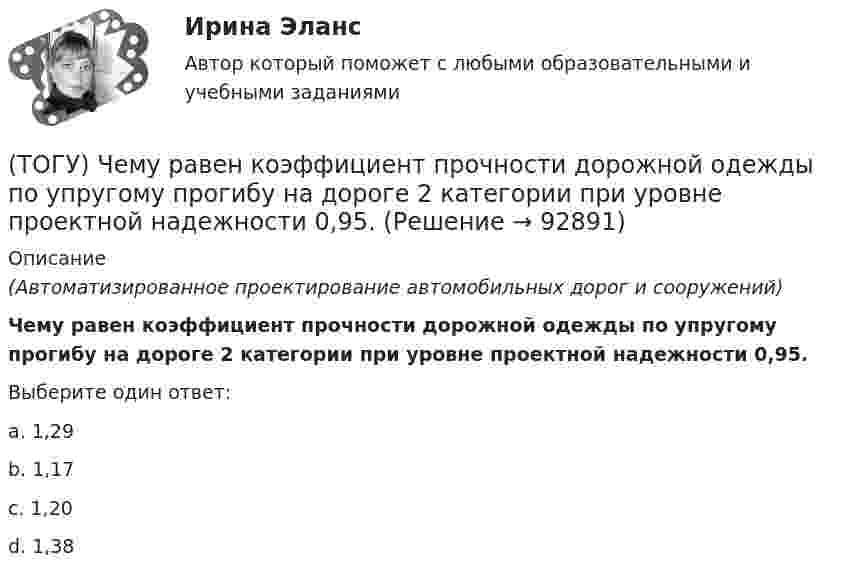      
            Описание
            (Автоматизированное проектирование автомобильных дорог и сооружений)Чему равен коэффициент прочности дорожной одежды по упругому прогибу на дороге 2 категории при уровне проектной надежности 0,95.Выберите один ответ:a. 1,29b. 1,17c. 1,20d. 1,38   
            
            
            (ТОГУ) Чему равен коэффициент прочности дорожной одежды на дороге 3 категории, если модуль упругости дорожной одежды равен 288 Мпа.(ТОГУ) Чему равен коэффициент прочности дорожной одежды по упругому прогибу на дороге 2 категории при уровне проектной надежности 0,95.(ТОГУ) Чему равен коэффициент прочности дорожной одежды по упругому прогибу на дороге 3 категории при уровне проектной надежности 0,95.(ТОГУ) Чему равен минимальный требуемый модуль упругости дорожной одежды на автомобильной дороге 3 категории(ТОГУ) Чему равна длина основной вогнутой кривой продольного профиля при расчетной скорости движения 120 км/ч.(ТОГУ) Чему ровна длина переходной кривой при радиусе закругления R = 1500 м.(ТОГУ) Чему ровна длина переходной кривой при радиусе закругления R = 800 м.(ТОГУ Химия) Электрохимическая коррозия металлов протекает в среде(ТОГУ Химия) Электрохимическая коррозия с водородной деполяризацией протекает в среде с рН(ТОГУ Химия) Электрохимическая коррозия с кислородной деполяризацией протекает в среде с рН(ТОГУ Химия) Энтропия практически не изменяется при протекании реакции(ТОГУ Химия) Энтропия увеличивается в процессе(ТОГУ Химия) Энтропия уменьшается в процессе(ТОГУ) Ходовое оборудование экскаваторов может быть … Укажите три правильных ответа 