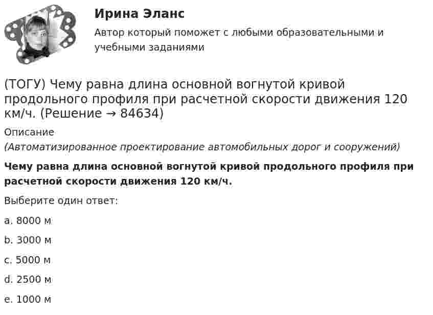      
            Описание
            (Автоматизированное проектирование автомобильных дорог и сооружений)Чему равна длина основной вогнутой кривой продольного профиля при расчетной скорости движения 120 км/ч.Выберите один ответ:a. 8000 мb. 3000 мc. 5000 мd. 2500 мe. 1000 м   
            
            
            (ТОГУ) Чему равен минимальный требуемый модуль упругости дорожной одежды на автомобильной дороге 3 категории(ТОГУ) Чему равна длина основной вогнутой кривой продольного профиля при расчетной скорости движения 120 км/ч.(ТОГУ) Чему ровна длина переходной кривой при радиусе закругления R = 1500 м.(ТОГУ) Чему ровна длина переходной кривой при радиусе закругления R = 800 м.(ТОГУ) Что не входит в состав инженерных изысканий.(ТОГУ) Что нельзя измерить с помощью данного прибора (ТОГУ) Что такое репер?(ТОГУ Химия) Энтропия практически не изменяется при протекании реакции(ТОГУ Химия) Энтропия увеличивается в процессе(ТОГУ Химия) Энтропия уменьшается в процессе(ТОГУ) Ходовое оборудование экскаваторов может быть … Укажите три правильных ответа (ТОГУ) Целевая функция может быть сформулирована на основе(ТОГУ) Чему равен коэффициент прочности дорожной одежды на дороге 3 категории, если модуль упругости дорожной одежды равен 288 Мпа.(ТОГУ) Чему равен коэффициент прочности дорожной одежды по упругому прогибу на дороге 2 категории при уровне проектной надежности 0,95.