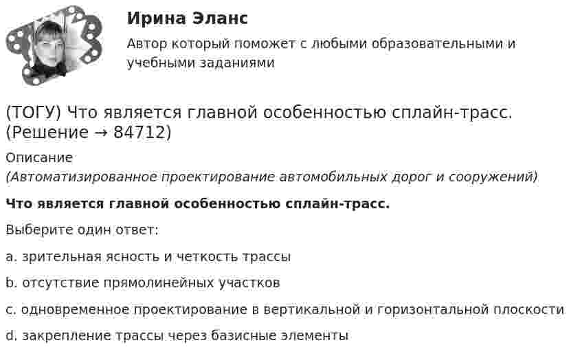      
            Описание
            (Автоматизированное проектирование автомобильных дорог и сооружений)Что является главной особенностью сплайн-трасс.Выберите один ответ:a. зрительная ясность и четкость трассыb. отсутствие прямолинейных участковc. одновременное проектирование в вертикальной и горизонтальной плоскостиd. закрепление трассы через базисные элементы   
            
            
            (ТОГУ) Что такое репер?(ТОГУ) Что является главной особенностью сплайн-трасс.(ТОГУ) Что является особенным геометрическим элементом позволяющим проектировать трассу одновременно в горизонтальной и вертикальной плоскости.(ТОГУ) Ширина земляного полотна на двухполосной автомобильной дороги 2 категории.(ТОГУ) Широта изменяется в диапазоне от 0° до:ТОГУ Электронный бизнес(ТОГУ) Элементами какой классификации являются жесткие и нежесткие дорожные одежды(ТОГУ) Чему равен коэффициент прочности дорожной одежды по упругому прогибу на дороге 2 категории при уровне проектной надежности 0,95.(ТОГУ) Чему равен коэффициент прочности дорожной одежды по упругому прогибу на дороге 3 категории при уровне проектной надежности 0,95.(ТОГУ) Чему равен минимальный требуемый модуль упругости дорожной одежды на автомобильной дороге 3 категории(ТОГУ) Чему равна длина основной вогнутой кривой продольного профиля при расчетной скорости движения 120 км/ч.(ТОГУ) Чему ровна длина переходной кривой при радиусе закругления R = 1500 м.(ТОГУ) Чему ровна длина переходной кривой при радиусе закругления R = 800 м.(ТОГУ) Что не входит в состав инженерных изысканий.
