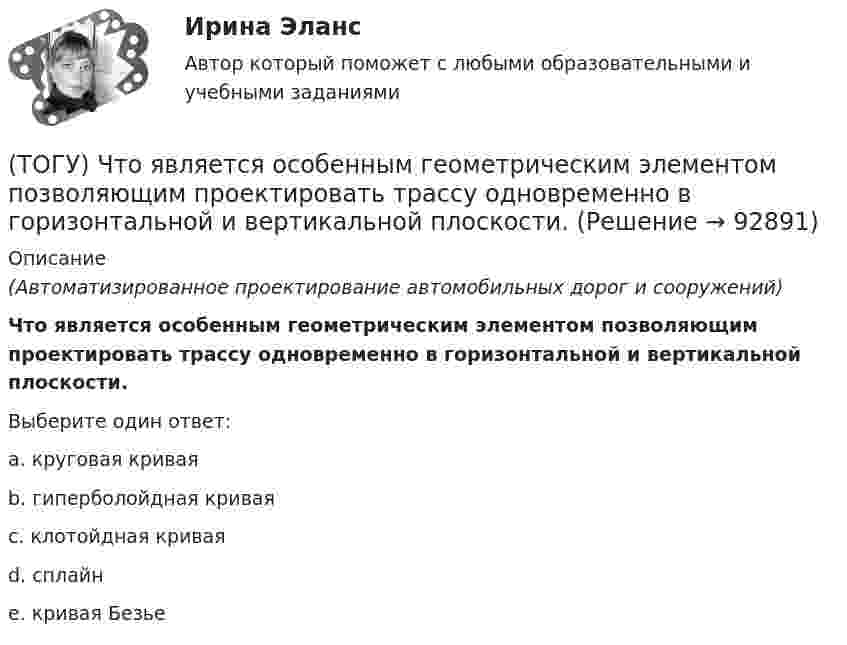      
            Описание
            (Автоматизированное проектирование автомобильных дорог и сооружений) Что является особенным геометрическим элементом позволяющим проектировать трассу одновременно в горизонтальной и вертикальной плоскости.Выберите один ответ:a. круговая криваяb. гиперболойдная криваяc. клотойдная криваяd. сплайнe. кривая Безье    
            
            
            (ТОГУ) Что является главной особенностью сплайн-трасс.(ТОГУ) Что является особенным геометрическим элементом позволяющим проектировать трассу одновременно в горизонтальной и вертикальной плоскости.(ТОГУ) Ширина земляного полотна на двухполосной автомобильной дороги 2 категории.(ТОГУ) Широта изменяется в диапазоне от 0° до:ТОГУ Электронный бизнес(ТОГУ) Элементами какой классификации являются жесткие и нежесткие дорожные одежды(ТОГУ) Эта модель местности отображает линейное или пространственное описание почвенно-грунтового слоя земной поверхности.(ТОГУ) Чему равен коэффициент прочности дорожной одежды по упругому прогибу на дороге 3 категории при уровне проектной надежности 0,95.(ТОГУ) Чему равен минимальный требуемый модуль упругости дорожной одежды на автомобильной дороге 3 категории(ТОГУ) Чему равна длина основной вогнутой кривой продольного профиля при расчетной скорости движения 120 км/ч.(ТОГУ) Чему ровна длина переходной кривой при радиусе закругления R = 1500 м.(ТОГУ) Чему ровна длина переходной кривой при радиусе закругления R = 800 м.(ТОГУ) Что не входит в состав инженерных изысканий.(ТОГУ) Что нельзя измерить с помощью данного прибора 