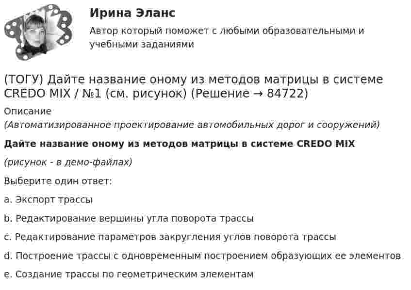     
            Описание
            (Автоматизированное проектирование автомобильных дорог и сооружений)Дайте название оному из методов матрицы в системе CREDO MIX(рисунок - в демо-файлах)Выберите один ответ:a. Экспорт трассыb. Редактирование вершины угла поворота трассыc. Редактирование параметров закругления углов поворота трассыd. Построение трассы с одновременным построением образующих ее элементовe. Создание трассы по геометрическим элементам   
            
            
            (ТОГУ) Гусеничная ходовая часть, в сравнении с колесной, имеет следующие преимущества: … (ТОГУ) Дайте название оному из методов матрицы в системе CREDO MIX / №1 (см. рисунок)(ТОГУ) Дайте название оному из методов матрицы в системе CREDO MIX / №2 (см. рисунок)(ТОГУ) Дайте название оному из методов матрицы в системе CREDO MIX / №4 (см. рисунок)(ТОГУ) Дайте название оному из методов матрицы в системе CREDO MIX / №4 (см. рисунок)(ТОГУ) ﻿Дайте название оному из методов матрицы в системе CREDO MIX / №5 (см. рисунок)(ТОГУ) Данный вид деформации земляного полотна называется (ТОГУ) Главным параметром козлового крана является …(ТОГУ) Главным параметром полиспаста является … (ТОГУ) Главным параметром скрепера является …(ТОГУ) Главным элементом грейфера является … (ТОГУ) _________ - горизонтальная проекция дороги со всеми сооружениями, расположенными на дороге.(ТОГУ) ________ - горизонтальная проекция оси дороги.(ТОГУ) Горизонталь это...