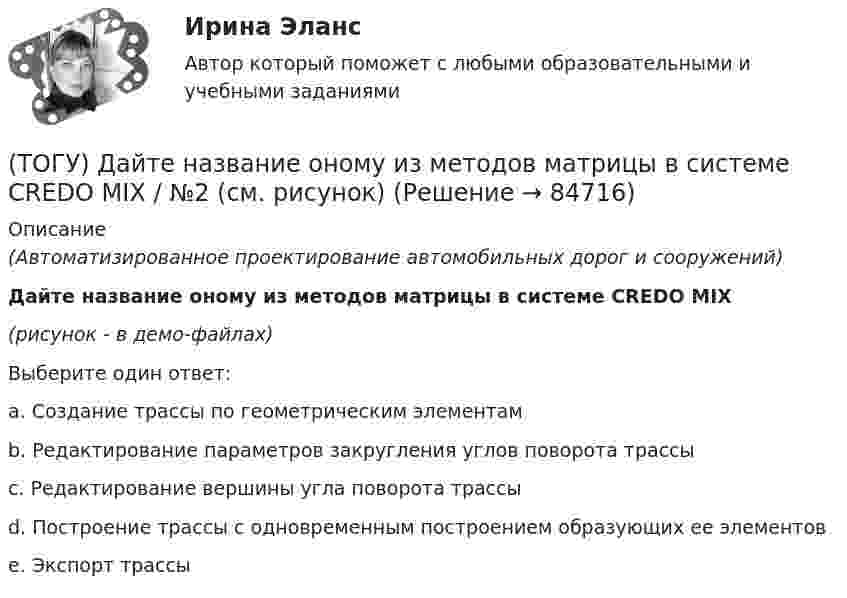     
            Описание
            (Автоматизированное проектирование автомобильных дорог и сооружений)Дайте название оному из методов матрицы в системе CREDO MIX(рисунок - в демо-файлах)Выберите один ответ:a. Создание трассы по геометрическим элементамb. Редактирование параметров закругления углов поворота трассы c. Редактирование вершины угла поворота трассыd. Построение трассы с одновременным построением образующих ее элементовe. Экспорт трассы   
            
            
            (ТОГУ) Дайте название оному из методов матрицы в системе CREDO MIX / №1 (см. рисунок)(ТОГУ) Дайте название оному из методов матрицы в системе CREDO MIX / №2 (см. рисунок)(ТОГУ) Дайте название оному из методов матрицы в системе CREDO MIX / №4 (см. рисунок)(ТОГУ) Дайте название оному из методов матрицы в системе CREDO MIX / №4 (см. рисунок)(ТОГУ) ﻿Дайте название оному из методов матрицы в системе CREDO MIX / №5 (см. рисунок)(ТОГУ) Данный вид деформации земляного полотна называется (ТОГУ) Дефект земляного полотна это(ТОГУ) Главным параметром полиспаста является … (ТОГУ) Главным параметром скрепера является …(ТОГУ) Главным элементом грейфера является … (ТОГУ) _________ - горизонтальная проекция дороги со всеми сооружениями, расположенными на дороге.(ТОГУ) ________ - горизонтальная проекция оси дороги.(ТОГУ) Горизонталь это...(ТОГУ) Грязекаменный поток, движущийся обычно по руслам горных рек или ручьев в результате предшествующего накопления продуктов выветривания и поступления воды - это