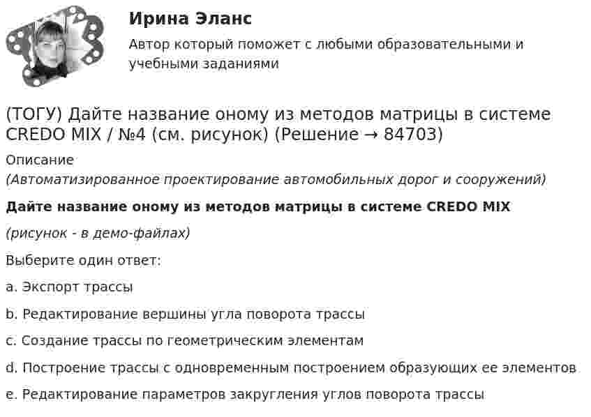     
            Описание
            (Автоматизированное проектирование автомобильных дорог и сооружений)Дайте название оному из методов матрицы в системе CREDO MIX(рисунок - в демо-файлах)Выберите один ответ:a. Экспорт трассыb. Редактирование вершины угла поворота трассыc. Создание трассы по геометрическим элементамd. Построение трассы с одновременным построением образующих ее элементовe. Редактирование параметров закругления углов поворота трассы   
            
            
            (ТОГУ) Дайте название оному из методов матрицы в системе CREDO MIX / №2 (см. рисунок)(ТОГУ) Дайте название оному из методов матрицы в системе CREDO MIX / №4 (см. рисунок)(ТОГУ) Дайте название оному из методов матрицы в системе CREDO MIX / №4 (см. рисунок)(ТОГУ) ﻿Дайте название оному из методов матрицы в системе CREDO MIX / №5 (см. рисунок)(ТОГУ) Данный вид деформации земляного полотна называется (ТОГУ) Дефект земляного полотна это(ТОГУ) Деформация, исчезающая после снятия действующих на дорожную одежду нагрузок - это(ТОГУ) Главным параметром скрепера является …(ТОГУ) Главным элементом грейфера является … (ТОГУ) _________ - горизонтальная проекция дороги со всеми сооружениями, расположенными на дороге.(ТОГУ) ________ - горизонтальная проекция оси дороги.(ТОГУ) Горизонталь это...(ТОГУ) Грязекаменный поток, движущийся обычно по руслам горных рек или ручьев в результате предшествующего накопления продуктов выветривания и поступления воды - это(ТОГУ) Гусеничная ходовая часть, в сравнении с колесной, имеет следующие преимущества: … 