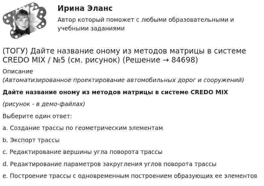     
            Описание
            (Автоматизированное проектирование автомобильных дорог и сооружений)Дайте название оному из методов матрицы в системе CREDO MIX(рисунок - в демо-файлах)Выберите один ответ:a. Создание трассы по геометрическим элементам b. Экспорт трассы c. Редактирование вершины угла поворота трассы d. Редактирование параметров закругления углов поворота трассы e. Построение трассы с одновременным построением образующих ее элементов   
            
            
            (ТОГУ) Дайте название оному из методов матрицы в системе CREDO MIX / №4 (см. рисунок)(ТОГУ) ﻿Дайте название оному из методов матрицы в системе CREDO MIX / №5 (см. рисунок)(ТОГУ) Данный вид деформации земляного полотна называется (ТОГУ) Дефект земляного полотна это(ТОГУ) Деформация, исчезающая после снятия действующих на дорожную одежду нагрузок - это(ТОГУ) Диагностическое исследование (диагностика) автомобильной дороги не входит в состав инженерных изысканий.(ТОГУ) Диаметр канатного барабана зависит от … (ТОГУ) _________ - горизонтальная проекция дороги со всеми сооружениями, расположенными на дороге.(ТОГУ) ________ - горизонтальная проекция оси дороги.(ТОГУ) Горизонталь это...(ТОГУ) Грязекаменный поток, движущийся обычно по руслам горных рек или ручьев в результате предшествующего накопления продуктов выветривания и поступления воды - это(ТОГУ) Гусеничная ходовая часть, в сравнении с колесной, имеет следующие преимущества: … (ТОГУ) Дайте название оному из методов матрицы в системе CREDO MIX / №1 (см. рисунок)(ТОГУ) Дайте название оному из методов матрицы в системе CREDO MIX / №2 (см. рисунок)