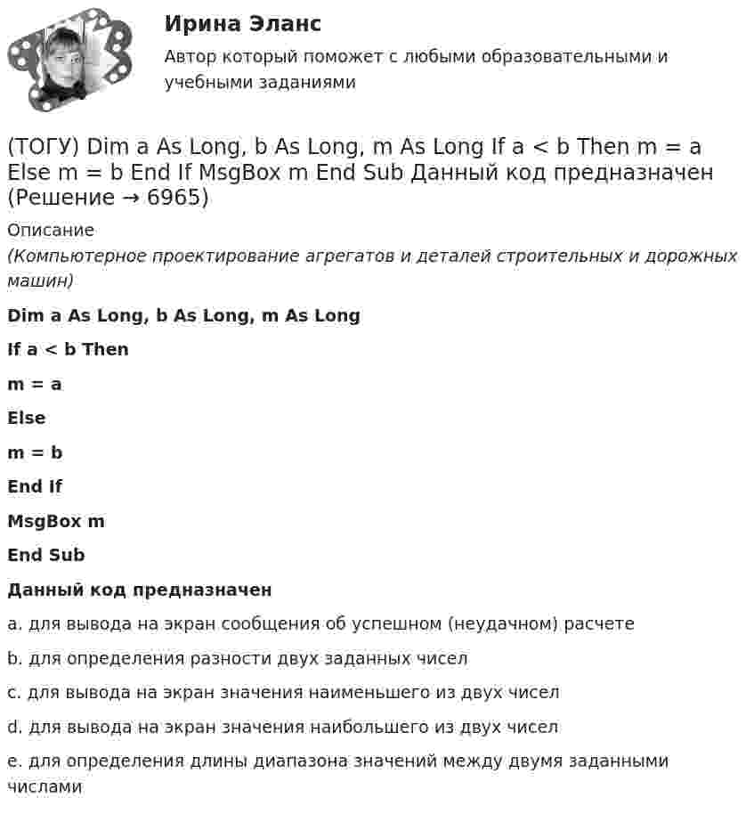      
          Описание
          (Компьютерное проектирование агрегатов и деталей строительных и дорожных машин)Dim a As Long, b As Long, m As LongIf a < b Thenm = aElsem = bEnd IfMsgBox mEnd SubДанный код предназначенa. для вывода на экран сообщения об успешном (неудачном) расчете b. для определения разности двух заданных чисел c. для вывода на экран значения наименьшего из двух чисел d. для вывода на экран значения наибольшего из двух чисел e. для определения длины диапазона значений между двумя заданными числами   
            
            
            🔥 (ТОГУ, 2023 год, октябрь) Высшая математика / Контрольная работа №4 / Вариант №5 (последняя цифра зачётки) / Задание №5(ТОГУ) Dim a As Long, b As Long, m As Long  If a < b Then  m = a  Else  m = b  End If  MsgBox m  End Sub Данный код предназначен(ТОГУ) Dim a as Single В приведенном операторе объявлена переменная(ТОГУ) Dim i As Long, A As Long  A = 0  For i = 1 To 10  A = A + i Next  Введите численное значение переменной А по завершению приведенного цикла(ТОГУ) SCM (Supply Chain Management) это(ТОГУ) Автоматизированная интегрированная информационная система, предназначенная для обработки пространственно-временных данных, основой интеграции которых служит географическая информация -(ТОГУ) Азимут истинный отличается от дирекционного угла на...🔥 (ТОГУ, 2022 год, июнь) Современные технологии по ремонту и содержанию дорог (ВСЕ 30 вопросов с правильными ответами)🔥 (ТОГУ, 2022 год, ноябрь) Общая и неорганическая химия (ВСЕ 46 вопросов с правильными ответами)🔥 (ТОГУ, 2022 год, октябрь) Основы логистики (ВСЕ 51 вопрос с правильными ответами)🔥 (ТОГУ, 2022 год, октябрь) Основы экономической теории (60 вопросов с правильными ответами)🔥 (ТОГУ, 2022 год, октябрь) Статистика на автотранспорте (25 вопросов с правильными ответами)🔥 (ТОГУ, 2023 год, октябрь) Высшая математика / Контрольная работа №1 / Вариант №5 (последняя цифра зачётки) / Задания №№ 5, 15, 25, 35, 45, 55, 65, 75🔥 (ТОГУ, 2023 год, октябрь) Высшая математика / Контрольная работа №2 / Вариант №5 (последняя цифра зачётки) / Задания №№ 5, 15, 25, 35, 45, 55, 65