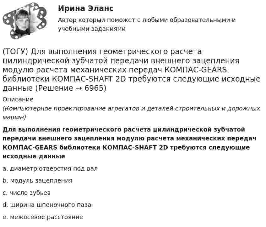      
          Описание
          (Компьютерное проектирование агрегатов и деталей строительных и дорожных машин)Для выполнения геометрического расчета цилиндрической зубчатой передачи внешнего зацепления модулю расчета механических передач КОМПАС-GEARS библиотеки КОМПАС-SHAFT 2D требуются следующие исходные данныеa. диаметр отверстия под вал b. модуль зацепления c. число зубьев d. ширина шпоночного паза e. межосевое расстояние  
            
            
            (ТОГУ) Дирекционный угол равен 152°. Чему равен румб?(ТОГУ) Для выполнения геометрического расчета цилиндрической зубчатой передачи внешнего зацепления модулю расчета механических передач КОМПАС-GEARS библиотеки КОМПАС-SHAFT 2D требуются следующие исходные данные(ТОГУ) Для деления потоков жидкости к рабочим полостям цилиндров и отвода жидкости на слив предназначен …(ТОГУ) Для измерения ровности покрытия нельзя использовать(ТОГУ) Для методов оптимизации первого порядка характерно(ТОГУ) Для объединения эквивалентных схем однородных физических подсистем, выделенных в объекте, используют(ТОГУ) Дорожная одежда должна воспринимать нагрузку от транспортных средств и передавать ее на земляное полотно только в расчетный период.(ТОГУ) Дайте название оному из методов матрицы в системе CREDO MIX / №4 (см. рисунок)(ТОГУ) Дайте название оному из методов матрицы в системе CREDO MIX / №4 (см. рисунок)(ТОГУ) ﻿Дайте название оному из методов матрицы в системе CREDO MIX / №5 (см. рисунок)(ТОГУ) Данный вид деформации земляного полотна называется (ТОГУ) Дефект земляного полотна это(ТОГУ) Деформация, исчезающая после снятия действующих на дорожную одежду нагрузок - это(ТОГУ) Диагностическое исследование (диагностика) автомобильной дороги не входит в состав инженерных изысканий.