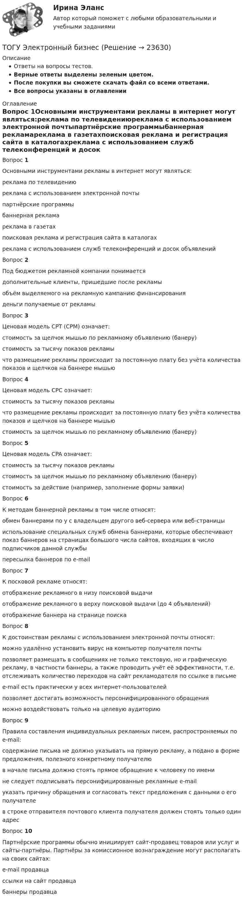      
          Описание
          Ответы на вопросы тестов.Верные ответы выделены зеленым цветом.После покупки вы сможете скачать файл со всеми ответами.﻿Все вопросы указаны в оглавлении 
          Оглавление
          Вопрос 1Основными инструментами рекламы в интернет могут являться:реклама по телевидениюреклама с использованием электронной почтыпартнёрские программыбаннерная рекламареклама в газетахпоисковая реклама и регистрация сайта в каталогахреклама с использованием служб телеконференций и досок объявленийВопрос 2Под бюджетом рекламной компании понимаетсядополнительные клиенты, пришедшие после рекламыобъём выделяемого на рекламную кампанию финансированияденьги получаемые от рекламыВопрос 3Ценовая модель CPT (CPM) означает:стоимость за щелчок мышью по рекламному объявлению (банеру)стоимость за тысячу показов рекламычто размещение рекламы происходит за постоянную плату без учёта количества показов и щелчков на баннере мышьюВопрос 4Ценовая модель CPC означает:стоимость за тысячу показов рекламычто размещение рекламы происходит за постоянную плату без учёта количества показов и щелчков на баннере мышьюстоимость за щелчок мышью по рекламному объявлению (банеру)Вопрос 5Ценовая модель CPA означает:стоимость за тысячу показов рекламыстоимость за щелчок мышью по рекламному объявлению (банеру)стоимость за действие (например, заполнение формы заявки)Вопрос 6 К методам баннерной рекламы в том числе относят:обмен баннерами по у с владельцем другого веб-сервера или веб-страницыиспользование специальных служб обмена баннерами, которые обеспечивают показ баннеров на страницах большого числа сайтов, входящих в число подписчиков данной службыпересылка баннеров по e-mailВопрос 7К посковой рекламе относят:отображение рекламного  в низу поисковой выдачиотображение рекламного  в верху поисковой выдачи (до 4 объявлений)отображение баннера на странице поискаВопрос 8К достоинствам рекламы с использованием электронной почты относят:можно удалённо установить вирус на компьютер получателя почтыпозволяет размещать в сообщениях не только текстовую, но и графическую рекламу, в частности баннеры, а также проводить учёт её эффективности, т.е. отслеживать количество переходов на сайт рекламодателя по ссылке в письмеe-mail есть практически у всех интернет-пользователейпозволяет достигать возможность персонифицированного обращенияможно воздействовать только на целевую аудиториюВопрос 9Правила составления индивидуальных рекламных писем, распростроняемых по e-mail:содержание письма не должно указывать на прямую рекламу, а подано в форме предложения, полезного конкретному получателюв начале письма должно стоять прямое обращение к человеку по именине следует подписывать персонифицированные рекламные e-mailуказать причину обращения и согласовать текст предложения с данными о его получателев строке отправителя почтового клиента получателя должен стоять только один адресВопрос 10Партнёрские программы обычно инициирует сайт-продавец товаров или услуг и сайты-партнёры. Партнёры за комиссионное вознаграждение могут располагать на своих сайтах:e-mail продавцассылки на сайт продавцабаннеры продавца 
            
            
            (ТОГУ) Широта изменяется в диапазоне от 0° до:ТОГУ Электронный бизнес(ТОГУ) Элементами какой классификации являются жесткие и нежесткие дорожные одежды(ТОГУ) Эта модель местности отображает линейное или пространственное описание почвенно-грунтового слоя земной поверхности.ТОЕРИЯ ВЕРОЯТНОСТЕЙ И МАТ. СТАТИСТИКА//МБИТОЕРИЯ ВЕРОЯТНОСТЕЙ И МАТ. СТАТИСТИКА//МБИтоимость бытового газа в Воронежской области в 2005г. была 39 руб. с 1 человека в месяц(ТОГУ) Чему ровна длина переходной кривой при радиусе закругления R = 1500 м.(ТОГУ) Чему ровна длина переходной кривой при радиусе закругления R = 800 м.(ТОГУ) Что не входит в состав инженерных изысканий.(ТОГУ) Что нельзя измерить с помощью данного прибора (ТОГУ) Что такое репер?(ТОГУ) Что является главной особенностью сплайн-трасс.(ТОГУ) Что является особенным геометрическим элементом позволяющим проектировать трассу одновременно в горизонтальной и вертикальной плоскости.