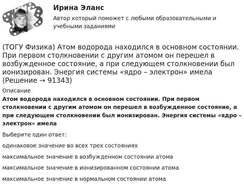      
            Описание
            Атом водорода находился в основном состоянии. При первом столкновении с другим атомом он перешел в возбужденное состояние, а при следующем столкновении был ионизирован. Энергия системы «ядро – электрон» имелаВыберите один ответ:одинаковое значение во всех трех состояниях максимальное значение в возбужденном состоянии атома максимальное значение в ионизированном состоянии атома максимальное значение в нормальном состоянии атома    
            
            
            (ТОГУ Физика) Атом водорода, находившийся в основном состоянии с энергией -13,6 эВ, поглотил квант света с энергией 10,2 эВ. При этом полная энергия электрона в атоме изменилась на(ТОГУ Физика) Атом водорода находился в основном состоянии. При первом столкновении с другим атомом он перешел в возбужденное состояние, а при следующем столкновении был ионизирован. Энергия системы «ядро – электрон» имела(ТОГУ Физика) Атомы каких магнетиков имеют собственные магнитные моменты, если на них не действуют внешние магнитные поля?(ТОГУ Физика) Величина фототока насыщения при внешнем фотоэффекте зависит …(ТОГУ Физика) Верным для неполярных диэлектриков является утверждение …(ТОГУ Физика) В идеальной тепловой машине из каждого 1 Дж теплоты, получаемого от нагревателя, отдается холодильнику 0,75 Дж. Если температура холодильника 1°С, то температура нагревателя равна …(ТОГУ Физика) В колебательном контуре за один период колебаний в тепло переходит 3,6 % энергии. Добротность контура равна (ТОГУ) Укажите способы выполнения изыскательских работ.(ТОГУ) Укажите численное значение количества бит, отводимых в памяти ЭВМ, под вещественный тип данных обычной точности(ТОГУ) ... уравнение устанавливает связь между однородными фазовыми переменными, относящимися к разным элементам системы(ТОГУ) ... уравнение устанавливает связь между разнородными фазовыми переменными, относящимися к одному элементу(ТОГУ) Усиленная снегоочистка применяется при толщине снега более(ТОГУ) Условное изображение системы в виде набора типовых элементов и связей между ними называется(ТОГУ) Факторы которые необходимо учитывать при проектировании продольного профиля.