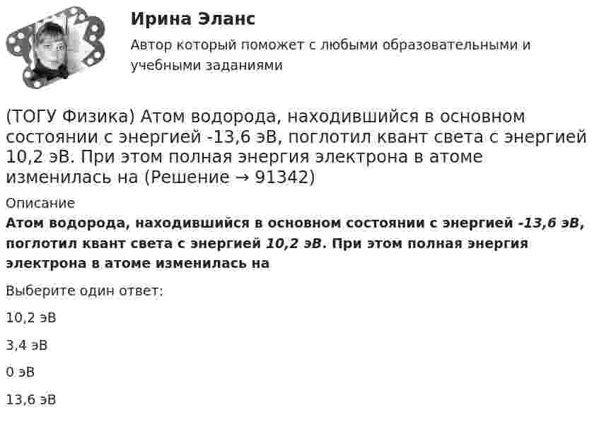      
            Описание
            Атом водорода, находившийся в основном состоянии с энергией -13,6 эВ, поглотил квант света с энергией 10,2 эВ. При этом полная энергия электрона в атоме изменилась наВыберите один ответ:10,2 эВ 3,4 эВ 0 эВ 13,6 эВ    
            
            
            (ТОГУ Физика) α-излучение представляет собой поток(ТОГУ Физика) Атом водорода, находившийся в основном состоянии с энергией -13,6 эВ, поглотил квант света с энергией 10,2 эВ. При этом полная энергия электрона в атоме изменилась на(ТОГУ Физика) Атом водорода находился в основном состоянии. При первом столкновении с другим атомом он перешел в возбужденное состояние, а при следующем столкновении был ионизирован. Энергия системы «ядро – электрон» имела(ТОГУ Физика) Атомы каких магнетиков имеют собственные магнитные моменты, если на них не действуют внешние магнитные поля?(ТОГУ Физика) Величина фототока насыщения при внешнем фотоэффекте зависит …(ТОГУ Физика) Верным для неполярных диэлектриков является утверждение …(ТОГУ Физика) В идеальной тепловой машине из каждого 1 Дж теплоты, получаемого от нагревателя, отдается холодильнику 0,75 Дж. Если температура холодильника 1°С, то температура нагревателя равна …(ТОГУ) Укажите размерность гидрологических характеристик определяемых в программе ГРИС_Т(ТОГУ) Укажите способы выполнения изыскательских работ.(ТОГУ) Укажите численное значение количества бит, отводимых в памяти ЭВМ, под вещественный тип данных обычной точности(ТОГУ) ... уравнение устанавливает связь между однородными фазовыми переменными, относящимися к разным элементам системы(ТОГУ) ... уравнение устанавливает связь между разнородными фазовыми переменными, относящимися к одному элементу(ТОГУ) Усиленная снегоочистка применяется при толщине снега более(ТОГУ) Условное изображение системы в виде набора типовых элементов и связей между ними называется