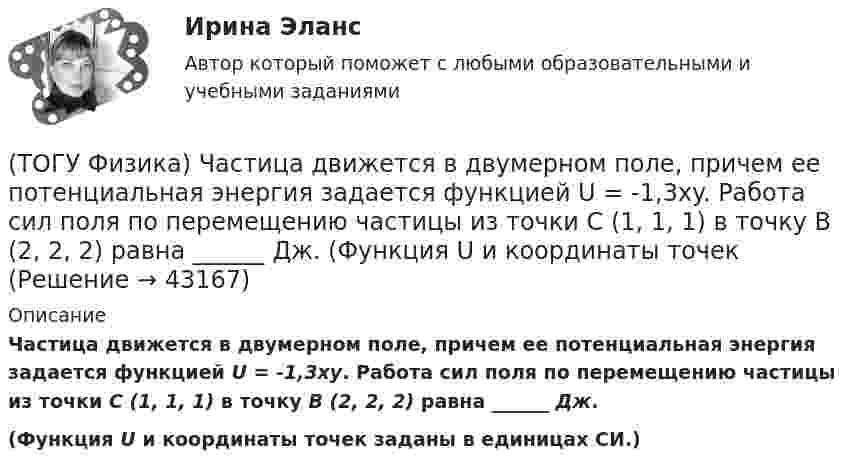      
            Описание
            Частица движется в двумерном поле, причем ее потенциальная энергия задается функцией U = -1,3xy. Работа сил поля по перемещению частицы из точки С (1, 1, 1) в точку В (2, 2, 2) равна ______ Дж.(Функция U и координаты точек заданы в единицах СИ.)  
            
            
            (ТОГУ Физика) Фотоэффект у некоторого металла начинается при частоте падающего света 6·1014с-1. Работа выхода электрона из металла равна(ТОГУ Физика) Частица движется в двумерном поле, причем ее потенциальная энергия задается функцией U = -1,3xy. Работа сил поля по перемещению частицы из точки С (1, 1, 1) в точку В (2, 2, 2) равна ______ Дж.  (Функция U и координаты точек(ТОГУ Физика) Частица совершила перемещение по некоторой траектории из точки M (9, 5) в точку N (6, 3). При этом на нее действовала сила F = 4 i – 5 j. Работа, совершенная силой, равна ______ Дж (координаты точек и сила заданы в единицах СИ).(ТОГУ Физика) Чему равна длина волны де Бройля частицы, обладающей импульсом 100 кг м/с?(ТОГУ Физика) Чему равно изменение разности фаз интерферирующих световых волн в опыте Юнга (интерференционной картине от двух источников света) при переходе от светлой к ближайшей темной полосе?(ТОГУ Физика) Что покажет вольтметр, присоединенный к точкам 1 и 2 электрической цепи?(ТОГУ Физика) ЭДС батареи аккумуляторов ε=13В, сила тока Iкз короткого замыкания равна 17A. Какую наибольшую мощность Pmax можно получить во внешней цепи, соединенной с такой батареей?(ТОГУ Физика) Три конденсатора одинаковой электроемкости C соединены в батарею, как показано на рисунке. Электроемкость батареи равна(ТОГУ Физика) Угол дифракции в спектре k-ого порядка больше для ______ лучей.(ТОГУ Физика) Укажите в какой последовательности возрастает частота колебаний в следующих видах электромагнитных излучений: а) радиоволны; б) рентгеновское излучение; в) γ - излучение(ТОГУ Физика) Уравнение плоской волны, распространяющейся вдоль оси OХ, имеет вид ξ=0,01sin103(t-x/500). Длина волны (в м) равна …(ТОГУ Физика) Формула n(h) = n0 exp(– m0gh / kT) описывает распределение одинаковых молекул массой m0 по высоте в изотермической атмосфере; здесь n0 – концентрация молекул при h = 0, n(h) – их концентрация на высоте h. Для этой зависимости(ТОГУ Физика) Фотон с энергией 14,6 эВ выбил электрон из невозбужденного атома водорода с энергией -13,6 эВ. Вдали от ядра атома электрон будет иметь кинетическую энергию(ТОГУ Физика) Фотон с энергией 169 кэВ в результате комптоновского рассеяния на электроне отклонился на угол 90°. Энергия рассеянного фотона равна ______ кэВ.  Учтите, что энергия покоя электрона 511 кэВ.
