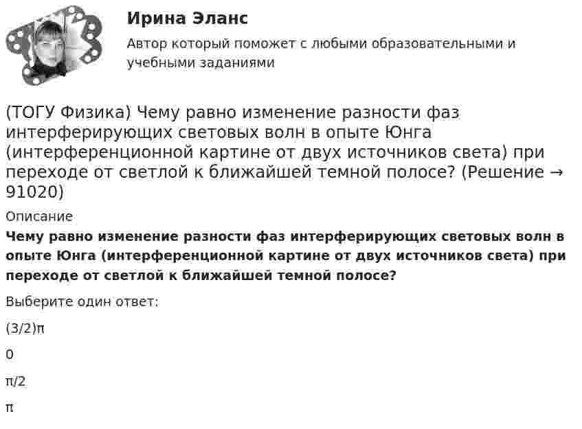      
            Описание
            Чему равно изменение разности фаз интерферирующих световых волн в опыте Юнга (интерференционной картине от двух источников света) при переходе от светлой к ближайшей темной полосе?Выберите один ответ:(3/2)π 0 π/2 π    
            
            
            (ТОГУ Физика) Чему равна длина волны де Бройля частицы, обладающей импульсом 100 кг м/с?(ТОГУ Физика) Чему равно изменение разности фаз интерферирующих световых волн в опыте Юнга (интерференционной картине от двух источников света) при переходе от светлой к ближайшей темной полосе?(ТОГУ Физика) Что покажет вольтметр, присоединенный к точкам 1 и 2 электрической цепи?(ТОГУ Физика) ЭДС батареи аккумуляторов ε=13В, сила тока Iкз короткого замыкания равна 17A. Какую наибольшую мощность Pmax можно получить во внешней цепи, соединенной с такой батареей?(ТОГУ Физика) ЭДС индукции, возникающая в замкнутом проводящем контуре, меняется со временем по закону, показанному на рисунке. В каком из четырех интервалов времени (0,t1), (t1, t2), (t2, t3), (t3, t4) скорость изменения магнитного потока через(ТОГУ Физика) Электромагнитная волна распространяется в вакууме. Как направлены относительно друг друга векторы электрической напряженности E⃗  и магнитной индукции B⃗ ?(ТОГУ Физика) Электромагнитная волна частоты 3 МГц переходит из вакуума в диэлектрик с проницаемостью 3,5. При этом ее длина волны уменьшится на _____ м.(ТОГУ Физика) Уравнение плоской волны, распространяющейся вдоль оси OХ, имеет вид ξ=0,01sin103(t-x/500). Длина волны (в м) равна …(ТОГУ Физика) Формула n(h) = n0 exp(– m0gh / kT) описывает распределение одинаковых молекул массой m0 по высоте в изотермической атмосфере; здесь n0 – концентрация молекул при h = 0, n(h) – их концентрация на высоте h. Для этой зависимости(ТОГУ Физика) Фотон с энергией 14,6 эВ выбил электрон из невозбужденного атома водорода с энергией -13,6 эВ. Вдали от ядра атома электрон будет иметь кинетическую энергию(ТОГУ Физика) Фотон с энергией 169 кэВ в результате комптоновского рассеяния на электроне отклонился на угол 90°. Энергия рассеянного фотона равна ______ кэВ.  Учтите, что энергия покоя электрона 511 кэВ.(ТОГУ Физика) Фотон с энергией 192 кэВ в результате комптоновского рассеяния на электроне отклонился на угол 90°. Энергия рассеянного фотона равна ______ кэВ.  Учтите, что энергия покоя электрона 511 кэВ.(ТОГУ Физика) Фотоэффект у некоторого металла начинается при частоте падающего света 6·1014с-1. Работа выхода электрона из металла равна(ТОГУ Физика) Частица движется в двумерном поле, причем ее потенциальная энергия задается функцией U = -1,3xy. Работа сил поля по перемещению частицы из точки С (1, 1, 1) в точку В (2, 2, 2) равна ______ Дж.  (Функция U и координаты точек