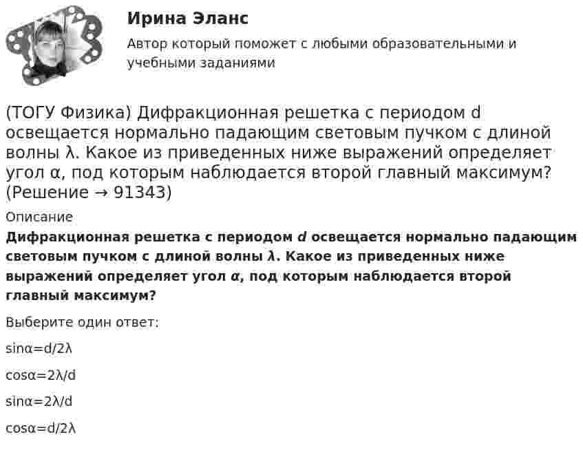      
            Описание
            Дифракционная решетка с периодом d освещается нормально падающим световым пучком с длиной волны λ. Какое из приведенных ниже выражений определяет угол α, под которым наблюдается второй главный максимум?Выберите один ответ:sinα=d/2λ cosα=2λ/d sinα=2λ/d cosα=d/2λ    
            
            
            (ТОГУ Физика) Диск радиусом 20 см и массой 400 г вращается с угловым ускорением 3 рад/с вокруг оси, проходящей перпендикулярно плоскости диска через его центр. Вращающий момент, действующий на диск, равен(ТОГУ Физика) Дифракционная решетка с периодом d освещается нормально падающим световым пучком с длиной волны λ. Какое из приведенных ниже выражений определяет угол α, под которым наблюдается второй главный максимум?(ТОГУ Физика) Для генерации лазерного света используется вещество, атомы которого могут находится в основном состоянии с энергией E1, метастабильном состоянии с энергией E2 и возбужденном состоянии E3. При этом E1. Излучение лазера имеет частоту(ТОГУ Физика) Если заряженная частица во взаимно-перпендикулярных электрическом (напряженность E⃗ ) и магнитном (магнитная индукция B⃗ ) полях движется с постоянной скоростью v⃗ , то величины v⃗ , E⃗ ,  B⃗ связаны между собой соотношением(ТОГУ Физика) Если не учитывать колебательные движения в молекуле углекислого газа, то средняя кинетическая энергия молекулы равна …(ТОГУ Физика) Если термодинамическая система замкнута, то энтропия системы(ТОГУ Физика) Если термодинамическая система не замкнута, то энтропия(ТОГУ Физика) В ходе необратимого процесса при поступлении в неизолированную термодинамическую систему тепла для приращения энтропии верным будет соотношение …(ТОГУ Физика) В цилиндрическом сосуде, объём которого можно изменять при помощи поршня, находится идеальный газ давление которого 4·105 Па. Как надо изменить объём газа, не меняя его температуру, чтобы давление увеличилось до 8·105 Па?(ТОГУ Физика) Газ переходит из состояния 1 с абсолютной температурой Т1 в состояние 2 с температурой Т2 двумя способами: 1) по кривой L1, 2) по кривой L2. Сравните изменения ΔU(L1), ΔU(L2) внутренней энергии газа при этих процессах, если Т2 = 2Т1(ТОГУ Физика) График зависимости угловой скорости от времени для вращающегося тела приведен на рисунке. Угол поворота тела за 4 с равен(ТОГУ Физика) Два длинных параллельных провода находятся на расстоянии r один от другого. По проводам текут в противоположных направлениях одинаковые токи I=7А каждый. Найти напряженность H магнитного поля в точке, находящейся на расстоянии r1=3см от(ТОГУ Физика) Два заряда q1и q2 движутся параллельно в одну сторону на расстоянии r друг от друга, как показано на рисунке:   Магнитная составляющая силы, действующей на второй заряд со стороны первого заряда, имеет направление …(ТОГУ Физика) Два одинаковых источника ЭДС (ε = 1 В, внутреннее сопротивление каждого r = 1 Ом) соединены одноименными полюсами. Сопротивление подводящих проводов равно нулю. Определить силу тока в цепи