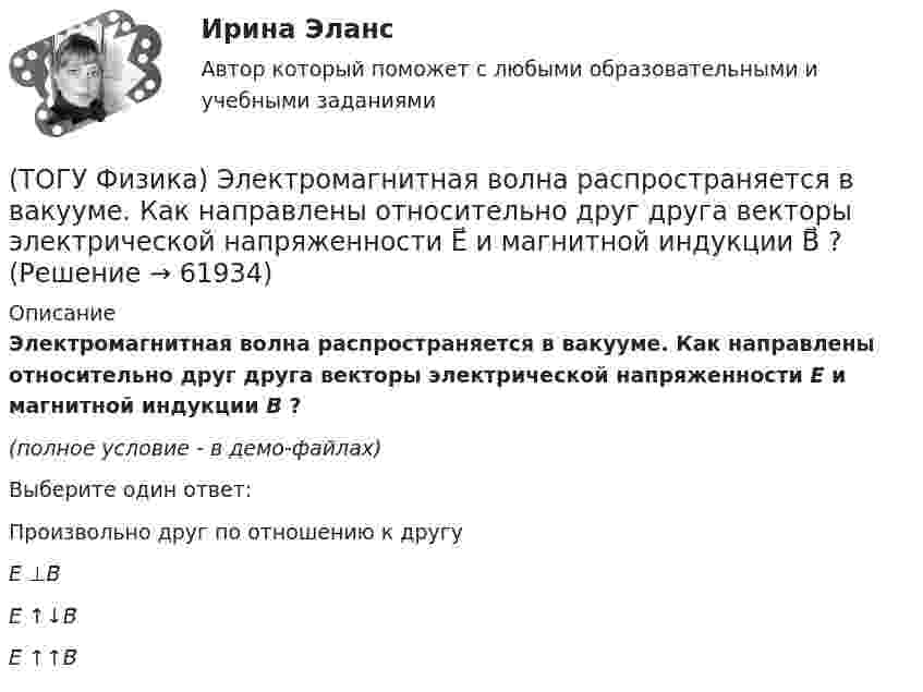     
            Описание
            Электромагнитная волна распространяется в вакууме. Как направлены относительно друг друга векторы электрической напряженности E⃗  и магнитной индукции B⃗ ?(полное условие - в демо-файлах)Выберите один ответ:Произвольно друг по отношению к другуE⃗ ⊥B⃗ E⃗ ↑↓B⃗ E⃗ ↑↑B⃗    
            
            
            (ТОГУ Физика) ЭДС индукции, возникающая в замкнутом проводящем контуре, меняется со временем по закону, показанному на рисунке. В каком из четырех интервалов времени (0,t1), (t1, t2), (t2, t3), (t3, t4) скорость изменения магнитного потока через(ТОГУ Физика) Электромагнитная волна распространяется в вакууме. Как направлены относительно друг друга векторы электрической напряженности E⃗  и магнитной индукции B⃗ ?(ТОГУ Физика) Электромагнитная волна частоты 3 МГц переходит из вакуума в диэлектрик с проницаемостью 3,5. При этом ее длина волны уменьшится на _____ м.(ТОГУ Физика) Электрон движется в магнитном поле с индукцией B=0,015Тл по окружности радиусом R=0,53см. Определить кинетическую энергию T электрона в электрон-вольтах.(ТОГУ Физика) Электронная оболочка нейтрального атома фосфора 31 15 P содержит(ТОГУ Физика) Электростатическое поле образовано двумя параллельными бесконечными плоскостями, заряженными разноименными зарядами с одинаковой по величине поверхностной плотностью заряда. Расстояние между плоскостями равно d. ... Распределение (ТОГУ Физика) Электростатическое поле создано двумя точечными зарядами:-q и +4q. Отношение потенциала поля, созданного вторым зарядом в точке А, к потенциалу результирующего поля в этой точке равно(ТОГУ Физика) Фотон с энергией 192 кэВ в результате комптоновского рассеяния на электроне отклонился на угол 90°. Энергия рассеянного фотона равна ______ кэВ.  Учтите, что энергия покоя электрона 511 кэВ.(ТОГУ Физика) Фотоэффект у некоторого металла начинается при частоте падающего света 6·1014с-1. Работа выхода электрона из металла равна(ТОГУ Физика) Частица движется в двумерном поле, причем ее потенциальная энергия задается функцией U = -1,3xy. Работа сил поля по перемещению частицы из точки С (1, 1, 1) в точку В (2, 2, 2) равна ______ Дж.  (Функция U и координаты точек(ТОГУ Физика) Частица совершила перемещение по некоторой траектории из точки M (9, 5) в точку N (6, 3). При этом на нее действовала сила F = 4 i – 5 j. Работа, совершенная силой, равна ______ Дж (координаты точек и сила заданы в единицах СИ).(ТОГУ Физика) Чему равна длина волны де Бройля частицы, обладающей импульсом 100 кг м/с?(ТОГУ Физика) Чему равно изменение разности фаз интерферирующих световых волн в опыте Юнга (интерференционной картине от двух источников света) при переходе от светлой к ближайшей темной полосе?(ТОГУ Физика) Что покажет вольтметр, присоединенный к точкам 1 и 2 электрической цепи?