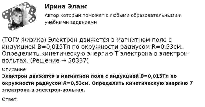      
            Описание
            Электрон движется в магнитном поле с индукцией B=0,015Тл по окружности радиусом R=0,53см. Определить кинетическую энергию T электрона в электрон-вольтах.Ответ:  
            
            
            (ТОГУ Физика) Электромагнитная волна частоты 3 МГц переходит из вакуума в диэлектрик с проницаемостью 3,5. При этом ее длина волны уменьшится на _____ м.(ТОГУ Физика) Электрон движется в магнитном поле с индукцией B=0,015Тл по окружности радиусом R=0,53см. Определить кинетическую энергию T электрона в электрон-вольтах.(ТОГУ Физика) Электронная оболочка нейтрального атома фосфора 31 15 P содержит(ТОГУ Физика) Электростатическое поле образовано двумя параллельными бесконечными плоскостями, заряженными разноименными зарядами с одинаковой по величине поверхностной плотностью заряда. Расстояние между плоскостями равно d. ... Распределение (ТОГУ Физика) Электростатическое поле создано двумя точечными зарядами:-q и +4q. Отношение потенциала поля, созданного вторым зарядом в точке А, к потенциалу результирующего поля в этой точке равно(ТОГУ Физика) Энергетическая светимость абсолютно черного тела Re уменьшилась в 16 раз. Абсолютная температура этого тела(ТОГУ Физика) Энергия связи ядра определяется работой, которую нужно совершить, чтобы(ТОГУ Физика) Частица движется в двумерном поле, причем ее потенциальная энергия задается функцией U = -1,3xy. Работа сил поля по перемещению частицы из точки С (1, 1, 1) в точку В (2, 2, 2) равна ______ Дж.  (Функция U и координаты точек(ТОГУ Физика) Частица совершила перемещение по некоторой траектории из точки M (9, 5) в точку N (6, 3). При этом на нее действовала сила F = 4 i – 5 j. Работа, совершенная силой, равна ______ Дж (координаты точек и сила заданы в единицах СИ).(ТОГУ Физика) Чему равна длина волны де Бройля частицы, обладающей импульсом 100 кг м/с?(ТОГУ Физика) Чему равно изменение разности фаз интерферирующих световых волн в опыте Юнга (интерференционной картине от двух источников света) при переходе от светлой к ближайшей темной полосе?(ТОГУ Физика) Что покажет вольтметр, присоединенный к точкам 1 и 2 электрической цепи?(ТОГУ Физика) ЭДС батареи аккумуляторов ε=13В, сила тока Iкз короткого замыкания равна 17A. Какую наибольшую мощность Pmax можно получить во внешней цепи, соединенной с такой батареей?(ТОГУ Физика) ЭДС индукции, возникающая в замкнутом проводящем контуре, меняется со временем по закону, показанному на рисунке. В каком из четырех интервалов времени (0,t1), (t1, t2), (t2, t3), (t3, t4) скорость изменения магнитного потока через