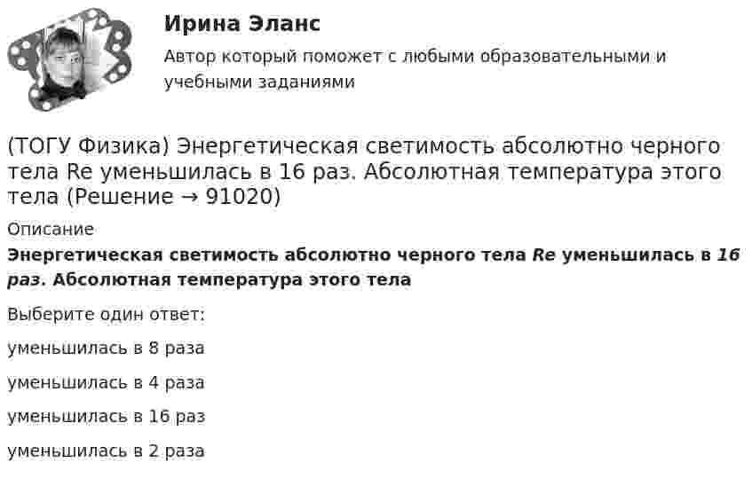      
            Описание
            Энергетическая светимость абсолютно черного тела Re уменьшилась в 16 раз. Абсолютная температура этого телаВыберите один ответ:уменьшилась в 8 разауменьшилась в 4 разауменьшилась в 16 разуменьшилась в 2 раза   
            
            
            (ТОГУ Физика) Электростатическое поле создано двумя точечными зарядами:-q и +4q. Отношение потенциала поля, созданного вторым зарядом в точке А, к потенциалу результирующего поля в этой точке равно(ТОГУ Физика) Энергетическая светимость абсолютно черного тела Re уменьшилась в 16 раз. Абсолютная температура этого тела(ТОГУ Физика) Энергия связи ядра определяется работой, которую нужно совершить, чтобы(ТОГУ Химия) 500 г щёлочи в растворе с титром 0,1 г/мл содержится в объёме (л)(ТОГУ Химия) 6,02 * 1024 молекул воды содержится в количестве вещества (моль)(ТОГУ Химия) vОкислительно-восстановительная реакция возможна между веществами(ТОГУ Химия) Анодным покрытием для железа является металл(ТОГУ Физика) Что покажет вольтметр, присоединенный к точкам 1 и 2 электрической цепи?(ТОГУ Физика) ЭДС батареи аккумуляторов ε=13В, сила тока Iкз короткого замыкания равна 17A. Какую наибольшую мощность Pmax можно получить во внешней цепи, соединенной с такой батареей?(ТОГУ Физика) ЭДС индукции, возникающая в замкнутом проводящем контуре, меняется со временем по закону, показанному на рисунке. В каком из четырех интервалов времени (0,t1), (t1, t2), (t2, t3), (t3, t4) скорость изменения магнитного потока через(ТОГУ Физика) Электромагнитная волна распространяется в вакууме. Как направлены относительно друг друга векторы электрической напряженности E⃗  и магнитной индукции B⃗ ?(ТОГУ Физика) Электромагнитная волна частоты 3 МГц переходит из вакуума в диэлектрик с проницаемостью 3,5. При этом ее длина волны уменьшится на _____ м.(ТОГУ Физика) Электрон движется в магнитном поле с индукцией B=0,015Тл по окружности радиусом R=0,53см. Определить кинетическую энергию T электрона в электрон-вольтах.(ТОГУ Физика) Электронная оболочка нейтрального атома фосфора 31 15 P содержит