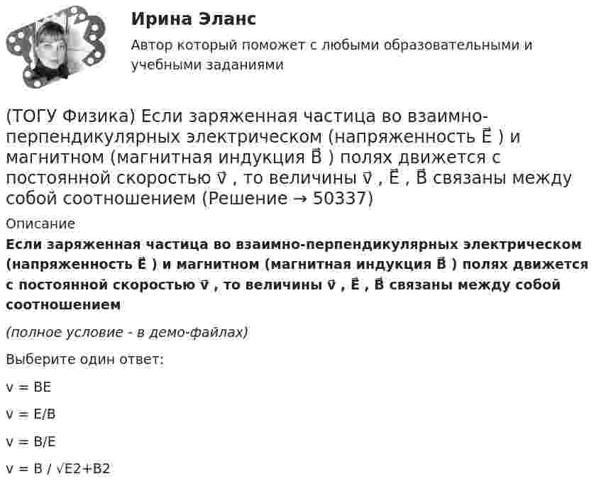     
            Описание
            Если заряженная частица во взаимно-перпендикулярных электрическом (напряженность E⃗ ) и магнитном (магнитная индукция B⃗ ) полях движется с постоянной скоростью v⃗ , то величины v⃗ , E⃗ ,  B⃗ связаны между собой соотношением(полное условие - в демо-файлах)Выберите один ответ:v = BEv = E/Bv = B/Ev = B / √E2+B2  
            
            
            (ТОГУ Физика) Для генерации лазерного света используется вещество, атомы которого могут находится в основном состоянии с энергией E1, метастабильном состоянии с энергией E2 и возбужденном состоянии E3. При этом E1. Излучение лазера имеет частоту(ТОГУ Физика) Если заряженная частица во взаимно-перпендикулярных электрическом (напряженность E⃗ ) и магнитном (магнитная индукция B⃗ ) полях движется с постоянной скоростью v⃗ , то величины v⃗ , E⃗ ,  B⃗ связаны между собой соотношением(ТОГУ Физика) Если не учитывать колебательные движения в молекуле углекислого газа, то средняя кинетическая энергия молекулы равна …(ТОГУ Физика) Если термодинамическая система замкнута, то энтропия системы(ТОГУ Физика) Если термодинамическая система не замкнута, то энтропия(ТОГУ Физика) Естественный свет падает на систему из 5 последовательно расположенных поляроидов, причем плоскость пропускания каждого последующего поляроида образует угол 30° с плоскостью пропускания предыдущего. Если поглощением света в (ТОГУ Физика) Естественный свет проходит последовательно через поляризатор и анализатор. При этом поляризатор и анализатор скрещены (главные плоскости поляризатора и анализатора перпендикулярны). На какой угол (вокруг направления (ТОГУ Физика) Газ переходит из состояния 1 с абсолютной температурой Т1 в состояние 2 с температурой Т2 двумя способами: 1) по кривой L1, 2) по кривой L2. Сравните изменения ΔU(L1), ΔU(L2) внутренней энергии газа при этих процессах, если Т2 = 2Т1(ТОГУ Физика) График зависимости угловой скорости от времени для вращающегося тела приведен на рисунке. Угол поворота тела за 4 с равен(ТОГУ Физика) Два длинных параллельных провода находятся на расстоянии r один от другого. По проводам текут в противоположных направлениях одинаковые токи I=7А каждый. Найти напряженность H магнитного поля в точке, находящейся на расстоянии r1=3см от(ТОГУ Физика) Два заряда q1и q2 движутся параллельно в одну сторону на расстоянии r друг от друга, как показано на рисунке:   Магнитная составляющая силы, действующей на второй заряд со стороны первого заряда, имеет направление …(ТОГУ Физика) Два одинаковых источника ЭДС (ε = 1 В, внутреннее сопротивление каждого r = 1 Ом) соединены одноименными полюсами. Сопротивление подводящих проводов равно нулю. Определить силу тока в цепи(ТОГУ Физика) Деревянный, алюминиевый и железный шары одинакового диаметра полностью погружены в воду. Выталкивающая сила, действующая на шары(ТОГУ Физика) Диск радиусом 20 см и массой 400 г вращается с угловым ускорением 3 рад/с вокруг оси, проходящей перпендикулярно плоскости диска через его центр. Вращающий момент, действующий на диск, равен